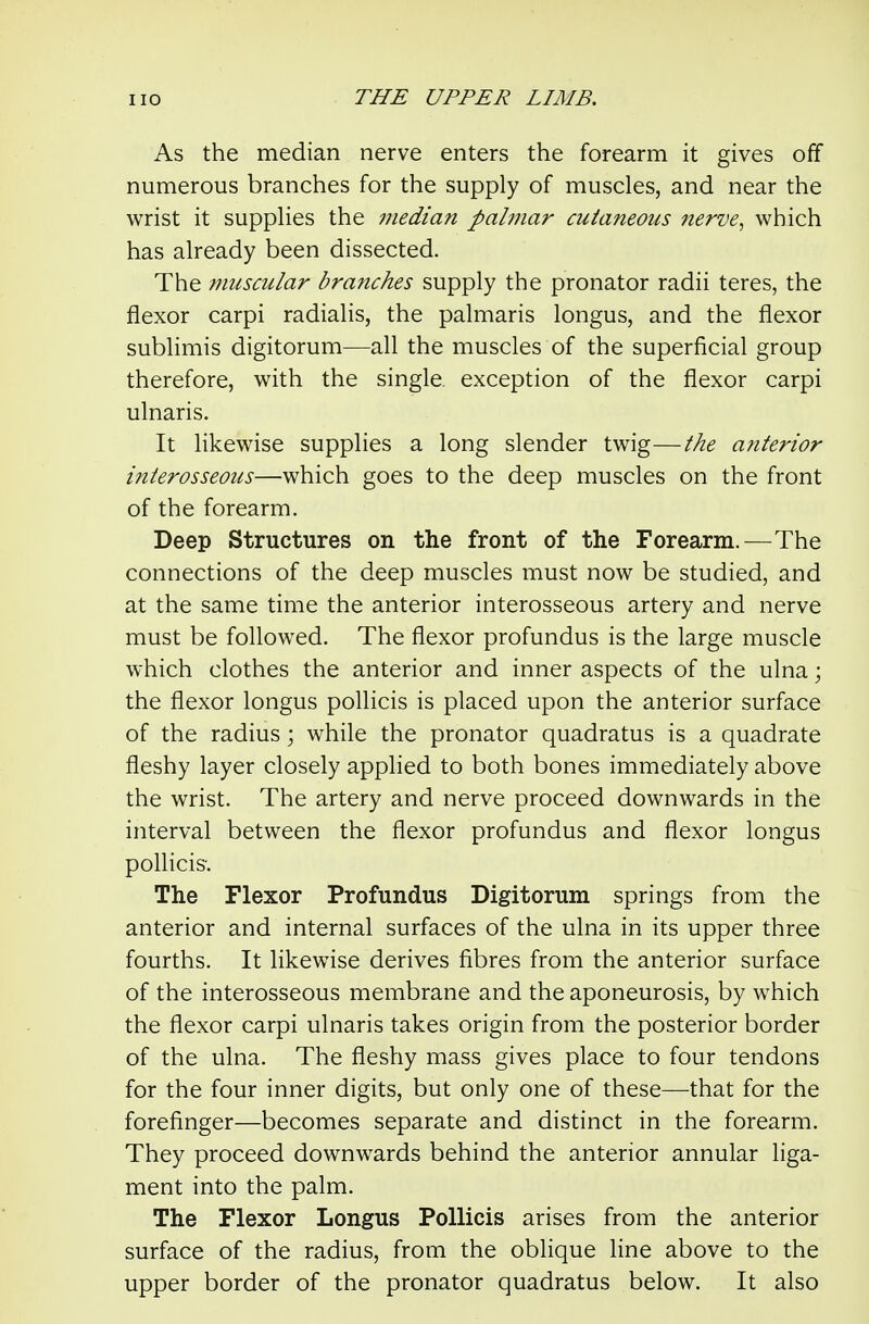 As the median nerve enters the forearm it gives off numerous branches for the supply of muscles, and near the wrist it supplies the median pabnar cutaneous nerve^ which has already been dissected. The muscular branches supply the pronator radii teres, the flexor carpi radialis, the palmaris longus, and the flexor sublimis digitorum—all the muscles of the superficial group therefore, with the single exception of the flexor carpi ulnaris. It likewise supplies a long slender twig—the anterior interosseous—which goes to the deep muscles on the front of the forearm. Deep Structures on the front of the Forearm.—The connections of the deep muscles must now be studied, and at the same time the anterior interosseous artery and nerve must be foHowed. The flexor profundus is the large muscle which clothes the anterior and inner aspects of the ulna; the flexor longus pollicis is placed upon the anterior surface of the radius; while the pronator quadratus is a quadrate fleshy layer closely applied to both bones immediately above the wrist. The artery and nerve proceed downwards in the interval between the flexor profundus and flexor longus poUicis. The Flexor Profundus Digitorum springs from the anterior and internal surfaces of the ulna in its upper three fourths. It likewise derives fibres from the anterior surface of the interosseous membrane and the aponeurosis, by which the flexor carpi ulnaris takes origin from the posterior border of the ulna. The fleshy mass gives place to four tendons for the four inner digits, but only one of these—that for the forefinger—becomes separate and distinct in the forearm. They proceed downwards behind the anterior annular liga- ment into the palm. The Flexor Longus Pollicis arises from the anterior surface of the radius, from the oblique line above to the upper border of the pronator quadratus below. It also
