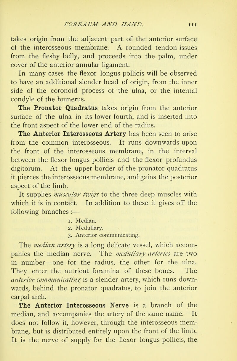 takes origin from the adjacent part of the anterior surface of the interosseous membrane. A rounded tendon issues from the fleshy belly, and proceeds into the palm, under cover of the anterior annular ligament. In many cases the flexor longus pollicis will be observed to have an additional slender head of origin, from the inner side of the coronoid process of the ulna, or the internal condyle of the humerus. The Pronator Quadratus takes origin from the anterior surface of the ulna in its lower fourth, and is inserted into the front aspect of the lower end of the radius. The Anterior Interosseous Artery has been seen to arise from the common interosseous. It runs downwards upon the front of the interosseous membrane, in the interval between the flexor longus pollicis and the flexor profundus digitorum. At the upper border of the pronator quadratus it pierces the interosseous membrane, and gains the posterior aspect of the limb. It supplies muscular twigs to the three deep muscles with which it is in contact. In addition to these it gives off the following branches :— 1. Median. 2. Medullary. 3. Anterior communicating. The median artery is a long delicate vessel, which accom- panies the median nerve. The medullary arteries are two in number—one for the radius, the other for the ulna. They enter the nutrient foramina of these bones. The anterior communicating is a slender artery, which runs down- wards, behind the pronator quadratus, to join the anterior carpal arch. The Anterior Interosseous Nerve is a branch of the median, and accompanies the artery of the same name. It does not follow it, however, through the interosseous mem- brane, but is distributed entirely upon the front of the limb. It is the nerve of supply for the flexor longus pollicis, the
