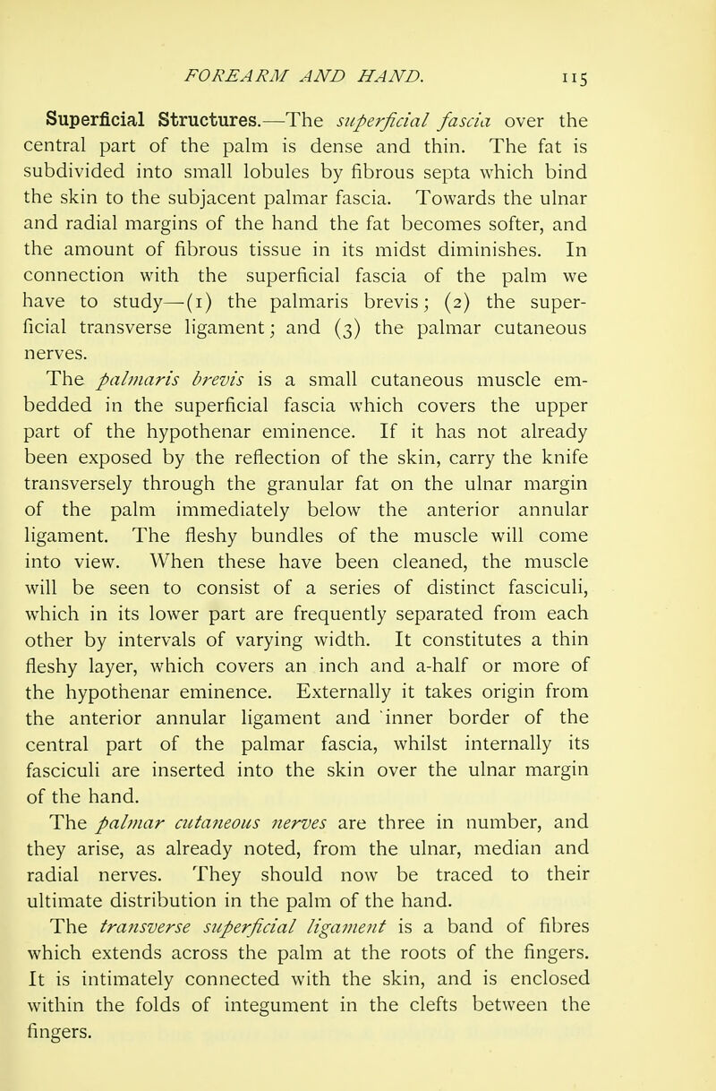 5 Superficial Structures.—The superficial fascia over the central part of the palm is dense and thin. The fat is subdivided into small lobules by fibrous septa which bind the skin to the subjacent palmar fascia. Towards the ulnar and radial margins of the hand the fat becomes softer, and the amount of fibrous tissue in its midst diminishes. In connection with the superficial fascia of the palm we have to study—(i) the palmaris brevis; (2) the super- ficial transverse ligament; and (3) the palmar cutaneous nerves. The palmaris brevis is a small cutaneous muscle em- bedded in the superficial fascia which covers the upper part of the hypothenar eminence. If it has not already been exposed by the reflection of the skin, carry the knife transversely through the granular fat on the ulnar margin of the palm immediately below the anterior annular ligament. The fleshy bundles of the muscle will come into view. When these have been cleaned, the muscle will be seen to consist of a series of distinct fasciculi, which in its lower part are frequently separated from each other by intervals of varying width. It constitutes a thin fleshy layer, which covers an inch and a-half or more of the hypothenar eminence. Externally it takes origin from the anterior annular ligament and inner border of the central part of the palmar fascia, whilst internally its fasciculi are inserted into the skin over the ulnar margin of the hand. The pabnar cutaneous nerves are three in number, and they arise, as already noted, from the ulnar, median and radial nerves. They should now be traced to their ultimate distribution in the palm of the hand. The transverse superficial liganmit is a band of fibres which extends across the palm at the roots of the fingers. It is intimately connected with the skin, and is enclosed within the folds of integument in the clefts between the fingers.