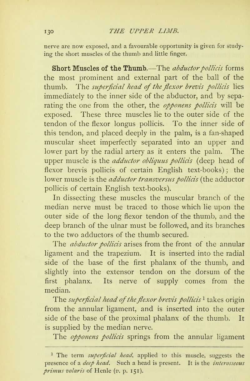 nerve are now exposed, and a favourable opportunity is given for study- ing the short muscles of the thumb and little finger. Short Muscles of the Thumb.—The abductorpollicis forms the most prominent and external part of the ball of the thumb. The superficial head of the flexor brevis pollicis lies immediately to the inner side of the abductor, and by sepa- rating the one from the other, the opponens pollicis will be exposed. These three muscles lie to the outer side of the tendon of the flexor longus pollicis. To the inner side of this tendon, and placed deeply in the palm, is a fan-shaped muscular sheet imperfectly separated into an upper and lower part by the radial artery as it enters the palm. The upper muscle is the adductor obliquus pollicis (deep head of flexor brevis pollicis of certain English text-books); the lower muscle is the adductor transversuspollicis (the adductor pollicis of certain English text-books). In dissecting these muscles the muscular branch of the median nerve must be traced to those which lie upon the outer side of the long flexor tendon of the thumb, and the deep branch of the ulnar must be followed, and its branches to the two adductors of the thumb secured. The abductor pollicis arises from the front of the annular ligament and the trapezium. It is inserted into the radial side of the base of the first phalanx of the thumb, and slightly into the extensor tendon on the dorsum of the first phalanx. Its nerve of supply comes from the median. The superficial head of the fiexor brevis pollicis ^ takes origin from the annular ligament, and is inserted into the outer side of the base of the proximal phalanx of the thumb. It is supplied by the median nerve. The opponens pollicis springs from the annular ligament ^ The term superficial head, applied to this muscle, suggests the presence of a deep head. Such a head is present. It is the interosseous pri77itis volaris of Henle {v. p. 151).