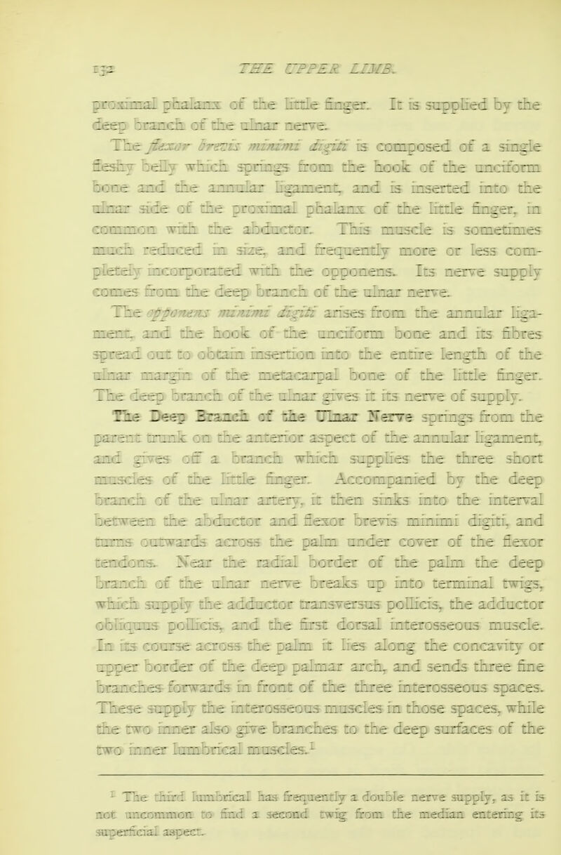 pro Tim ;i \ pr;i.i;inT of liie little finger. It is supplied by the deep brsmdi of the ulnar nerve. The fiea^r brents niimTni digiti is composed of a single fie^iT belly which springs from the hook of the nnciform hone and the annrrlar hgament,. and is inserted into the tdnar ade of the proximal phalanx of the httle finger^ in common with the abductor. This mtrscle is sometimes much reduced in size^ and frequently more or less com- pletely irucorporated with the opponens. Its nerve supply eomes finam the det^ branch of the ninar nerve The o^pponem jnzrdTni dzgitz arises from the ^nrrn\:^T hga- merrt,. and the hook of - the unciform bone and its fibres spread out to obtain insertion into the entire length of the tdnar margin of tiie metacarpal bone of the litde finger. The deep branch of the ulnar gives it its nerve of supply. Bee Ds^ BraTM^ «f iiks UlBar springs from the parent tnmk on the anterior aspect of the annular ligament. and gives off a branch which supphes the three short muscles of the little finger. Accompanied by the deep branch of the tdnar artery^ it then sinks into the interval between die abductor and flexor brevis minimi digiti, and turns outwards across the palm tmder cover of the flexor tendons.. Jfear the radial border of the palm the deep branch of die ulnar nerve breaks up into terminal twigs, which supply die adductor transversus poflicisy the adductor obliquus polhci^ and the first dorsal interosseous muscle. In its course across die palm it lies along the concavity or upper border of the deep pahnar arch, and sends three fine branches forwards in front of the three interosseous spaces. These supply the interosseous muscles in those spaces^ while the two irmer also give branches to the deep surfe.ces of the two inner lumbrical muscles.^ The diird lumhrical has irenuentiy a douoie r.erve .vappiy. as in is not xxnccmmovL to find 3. secoad tw^ firom. die median entering its sipecfcial aspect.