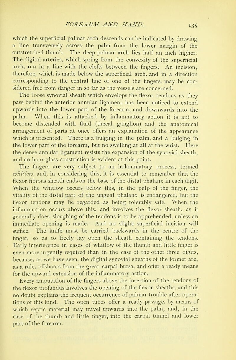 which the superficial palmar arch descends can be indicated by drawing a line transversely across the palm from the lower margin of the outstretched thumb. The deep palmar arch lies half an inch higher. The digital arteries, which spring from the convexity of the superficial arch, run in a line with the clefts between the fingers. An incision, therefore, which is made below the superficial arch, and in a direction corresponding to the central line of one of the fingers, may be con- sidered free from danger in so far as the vessels are concerned. The loose synovial sheath which envelops the flexor tendons as they pass behind the anterior annular ligament has been noticed to extend upwards into the lower part of the forearm, and downwards into the palm. When this is attacked by inflammatory action it is apt to become distended with fluid (thecal ganglion) and the anatomical arrangement of parts at once offers an explanation of the appearance which is presented. There is a bulging in the palm, and a bulging in the lower part of the forearm, but no swelling at all at the wrist. Here the dense annular ligament resists the expansion of the synovial sheath, and an hour-glass constriction is evident at this point. The fingers are very subject to an inflammatory process, termed whitlow, and, in considering this, it is essential to remember that the flexor fibrous sheath ends on the base of the distal phalanx in each digit. When the whitlow occurs below this, in the pulp of the finger, the vitality of the distal part of the ungual phalanx is endangered, but the flexor tendons may be regarded as being tolerably safe. When the inflammation occurs above this, and involves the flexor sheath, as it generally does, sloughing of the tendons is to be apprehended, unless an immediate opening is made. And no slight superficial incision will suffice. The knife must be carried backwards in the centre of the finger, so as to freely lay open the sheath containing the tendons. Early interference in cases of whitlow of the thumb and little finger is even more urgently required than in the case of the other three digits, because, as we have seen, the digital synovial sheaths of the former are, as a rule, offshoots from the great carpal bursa, and offer a ready means for the upward extension of the inflammatory action. Every amputation of the fingers above the insertion of the tendons of the flexor profundus involves the opening of the flexor sheaths, and this no doubt explains the frequent occurrence of palmar trouble after opera- tions of this kind. The open tubes offer a ready passage, by means of which septic material may travel upwards into the palm, and, in the case of the thumb and little finger, into the carpal tunnel and lower part of the forearm.