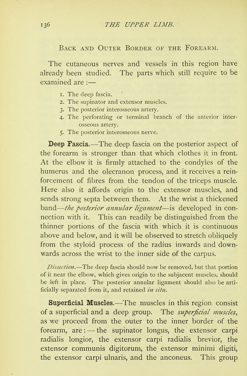 Back and Outer Border of the Forearm. The cutaneous nerves and vessels in this region have already been studied. The parts which still require to be examined are :— 1. The deep fascia. 2. The supinator and extensor muscles. 3. The posterior interosseous artery. 4. The perforating or terminal branch of the anterior inter- osseous artery. 5. The posterior interosseous nerve. Deep Fascia.—The deep fascia on the posterior aspect of the forearm is stronger than that which clothes it in front. At the elbow it is firmly attached to the condyles of the humerus and the olecranon process, and it receives a rein- forcement of fibres from the tendon of the triceps muscle. Here also it affords origin to the extensor muscles, and sends strong septa between them. At the wrist a thickened band—the posterior annular ligafuent—is developed in con- nection with it. This can readily be distinguished from the thinner portions of the fascia with which it is continuous above and below, and it will be observed to stretch obliquely from the styloid process of the radius inwards and down- wards across the wrist to the inner side of the carpus. Dissection.—The deep fascia should now be removed, but that portion of it near the elbow, which gives origin to the subjacent muscles, should be left in place. The posterior annular ligament should also be arti- ficially separated from it, and retained in situ. Superficial Muscles.—The muscles in this region consist of a superficial and a deep group. The superficial muscles., as we proceed from the outer to the inner border of the forearm, are: — the supinator longus, the extensor carpi radialis longior, the extensor carpi radialis brevior, the extensor communis digitorum, the extensor minimi digiti, the extensor carpi ulnaris, and the anconeus. This group