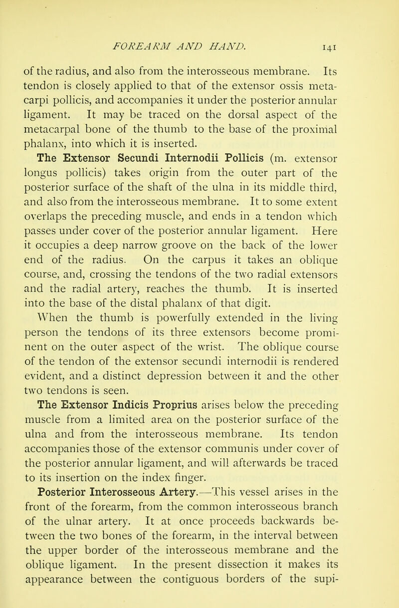 of the radius, and also from the interosseous membrane. Its tendon is closely applied to that of the extensor ossis meta- carpi pollicis, and accompanies it under the posterior annular ligament. It may be traced on the dorsal aspect of the metacarpal bone of the thumb to the base of the proximal phalanx, into which it is inserted. The Extensor Secundi Internodii Pollicis (m. extensor longus pollicis) takes origin from the outer part of the posterior surface of the shaft of the ulna in its middle third, and also from the interosseous membrane. It to some extent overlaps the preceding muscle, and ends in a tendon which passes under cover of the posterior annular ligament. Here it occupies a deep narrow groove on the back of the lower end of the radius. On the carpus it takes an oblique course, and, crossing the tendons of the two radial extensors and the radial artery, reaches the thumb. It is inserted into the base of the distal phalanx of that digit. When the thumb is powerfully extended in the living person the tendons of its three extensors become promi- nent on the outer aspect of the wrist. The oblique course of the tendon of the extensor secundi internodii is rendered evident, and a distinct depression between it and the other two tendons is seen. The Extensor Indicis Proprius arises below the preceding muscle from a limited area on the posterior surface of the ulna and from the interosseous membrane. Its tendon accompanies those of the extensor communis under cover of the posterior annular ligament, and wall afterwards be traced to its insertion on the index finger. Posterior Interosseous Artery.—This vessel arises in the front of the forearm, from the common interosseous branch of the ulnar artery. It at once proceeds backwards be- tween the two bones of the forearm, in the interval between the upper border of the interosseous membrane and the oblique ligament. In the present dissection it makes its appearance between the contiguous borders of the supi-