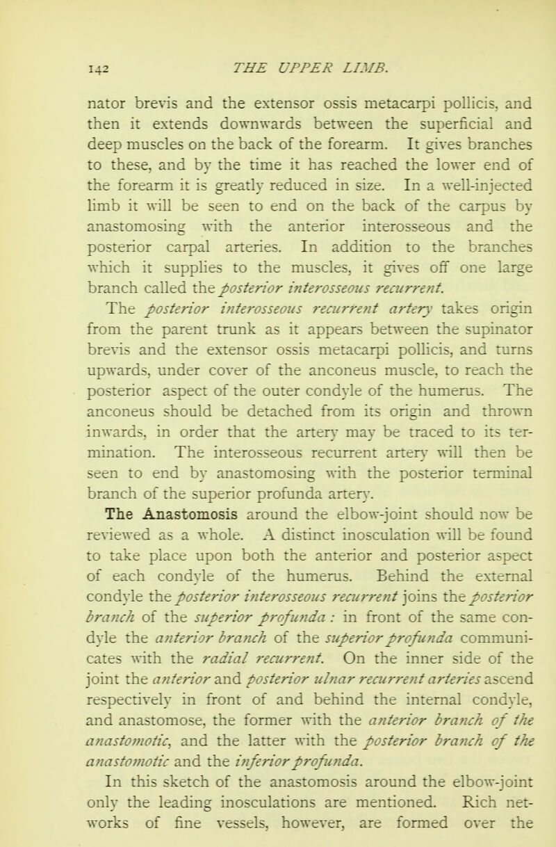 nator brevis and the extensor ossis metacarpi pollicis, and then it extends downwards between the superficial and deep muscles on the back of the forearm. It gives branches to these, and by the time it has reached the lower end of the forearm it is greatly reduced in size. In a well-injected limb it will be seen to end on the back of the carpus by anastomosing with the anterior interosseous and the posterior carpal arteries. In addition to the branches which it suppHes to the muscles, it gives off one large branch called the posterior iriterosseoiis recurrent. The posterior interosseous 7'ecurrent artery takes origin from the parent trunk as it appears between the supinator brevis and the extensor ossis metacarpi pollicis, and turns upwards, under cover of the anconeus muscle, to reach the posterior aspect of the outer condyle of the humerus. The anconeus should be detached from its origin and thrown inwards, in order that the artery may be traced to its ter- mination. The interosseous recurrent artery will then be seen to end by anastomosing with the posterior terminal branch of the superior profunda artery. The Anastomosis around the elbow-joint should now be reviewed as a whole. A distinct inosculation will be found to take place upon both the anterior and posterior aspect of each condyle of the humerus. Behind the external condyle the posterior i?iterosseous 7'ecurre?it joins the posterior branch of the superior pi'ofunda : in front of the same con- dyle the anterior branch of the superior profunda communi- cates with the radial recurreiit. On the inner side of the joint the anterior 2J\d posterior ulnar recu7'rent arteries diScend respectively in front of and behind the internal condyle, and anastomose, the former with the anterior brafich of the anastomotic, and the latter with the posterior brafi€h of the anastomotic and the inferior profunda. In this sketch of the anastomosis around the elbow-joint only the leading inosculations are mentioned. Rich net- works of fine vessels, however, are formed over the