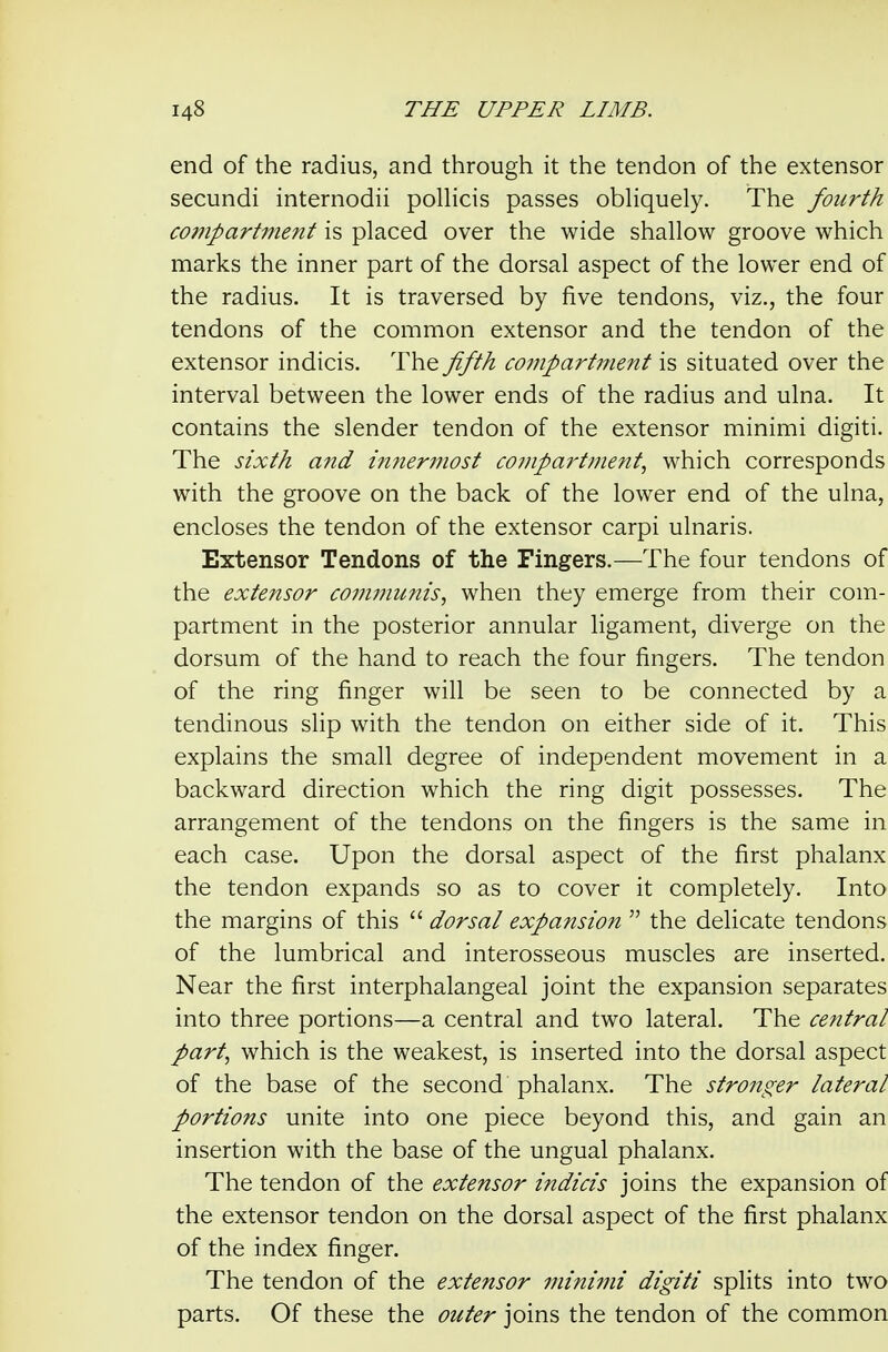 end of the radius, and through it the tendon of the extensor secundi internodii polKcis passes obHquely. The fourth compartment is placed over the wide shallow groove which marks the inner part of the dorsal aspect of the lower end of the radius. It is traversed by five tendons, viz., the four tendons of the common extensor and the tendon of the extensor indicis. The fifth compartifient is situated over the interval between the lower ends of the radius and ulna. It contains the slender tendon of the extensor minimi digiti. The sixth and innermost compartme?tt, which corresponds with the groove on the back of the lower end of the ulna, encloses the tendon of the extensor carpi ulnaris. Extensor Tendons of the Fingers.—The four tendons of the extensor com??iunis, when they emerge from their com- partment in the posterior annular ligament, diverge on the dorsum of the hand to reach the four fingers. The tendon of the ring finger will be seen to be connected by a tendinous slip with the tendon on either side of it. This explains the small degree of independent movement in a backward direction which the ring digit possesses. The arrangement of the tendons on the fingers is the same in each case. Upon the dorsal aspect of the first phalanx the tendon expands so as to cover it completely. Into the margins of this  dorsal expansion  the delicate tendons of the lumbrical and interosseous muscles are inserted. Near the first interphalangeal joint the expansion separates into three portions—a central and two lateral. The central part, which is the weakest, is inserted into the dorsal aspect of the base of the second phalanx. The stronger lateral portions unite into one piece beyond this, and gain an insertion with the base of the ungual phalanx. The tendon of the extensor indicis joins the expansion of the extensor tendon on the dorsal aspect of the first phalanx of the index finger. The tendon of the extensor minimi digiti splits into two parts. Of these the outer joins the tendon of the common