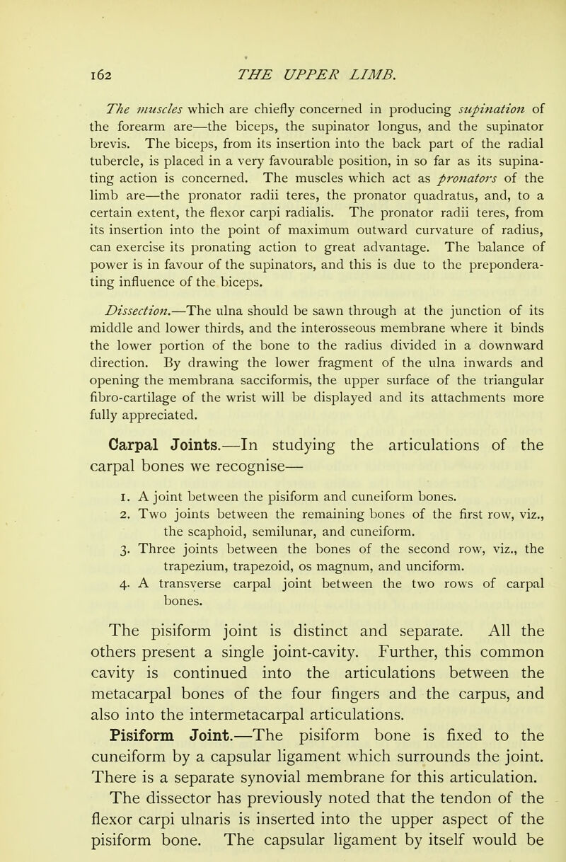 The muscles which are chiefly concerned in producing supination of the forearm are—the biceps, the supinator longus, and the supinator brevis. The biceps, from its insertion into the back part of the radial tubercle, is placed in a very favourable position, in so far as its supina- ting action is concerned. The muscles which act as pronators of the limb are—the pronator radii teres, the pronator quadratus, and, to a certain extent, the flexor carpi radialis. The pronator radii teres, from its insertion into the point of maximum outward curvature of radius, can exercise its pronating action to great advantage. The balance of power is in favour of the supinators, and this is due to the prepondera- ting influence of the biceps. Dissection.—The ulna should be sawn through at the junction of its middle and lower thirds, and the interosseous membrane where it binds the lower portion of the bone to the radius divided in a downward direction. By drawing the lower fragment of the ulna inwards and opening the membrana sacciformis, the upper svirface of the triangular fibro-cartilage of the wrist will be displayed and its attachments more fully appreciated. Carpal Joints.—In studying the articulations of the carpal bones we recognise— 1. A joint between the pisiform and cuneiform bones. 2. Two joints between the remaining bones of the first row, viz., the scaphoid, semilunar, and cuneiform. 3. Three joints between the bones of the second row, viz., the trapezium, trapezoid, os magnum, and unciform. 4. A transverse carpal joint between the two rows of carpal bones. The pisiform joint is distinct and separate. All the others present a single joint-cavity. Further, this common cavity is continued into the articulations between the metacarpal bones of the four fingers and the carpus, and also into the intermetacarpal articulations. Pisiform Joint.—The pisiform bone is fixed to the cuneiform by a capsular ligament which surrounds the joint. There is a separate synovial membrane for this articulation. The dissector has previously noted that the tendon of the - flexor carpi ulnaris is inserted into the upper aspect of the pisiform bone. The capsular ligament by itself would be