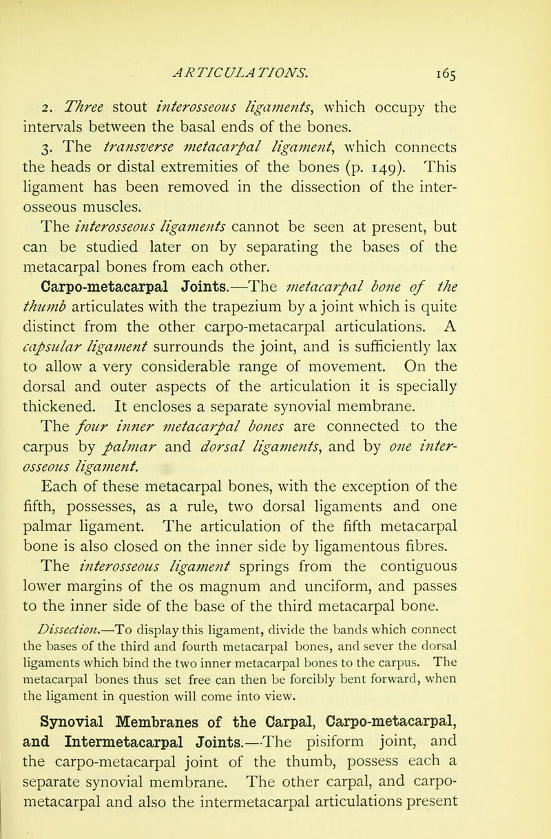 2. Three stout interosseous ligaments^ which occupy the intervals between the basal ends of the bones. 3. The transverse metacarpal ligament^ which connects the heads or distal extremities of the bones (p. 149). This ligament has been removed in the dissection of the inter- osseous muscles. The interosseous ligaments cannot be seen at present, but can be studied later on by separating the bases of the metacarpal bones from each other. Carpo-metacarpal Joints.—The metacarpal bone of the thumb articulates with the trapezium by a joint which is quite distinct from the other carpo-metacarpal articulations. A capsular ligament surrounds the joint, and is sufficiently lax to allow a very considerable range of movement. On the dorsal and outer aspects of the articulation it is specially thickened. It encloses a separate synovial membrane. The four inner metacarpal bones are connected to the carpus by palmar and dorsal ligaments, and by one inter- osseous ligament. Each of these metacarpal bones, with the exception of the fifth, possesses, as a rule, two dorsal ligaments and one palmar ligament. The articulation of the fifth metacarpal bone is also closed on the inner side by ligamentous fibres. The interosseous ligament springs from the contiguous lower margins of the os magnum and unciform, and passes to the inner side of the base of the third metacarpal bone. Dissection.—To display this ligament, divide the bands which connect the bases of the third and fourth metacarpal bones, and sever the dorsal ligaments which bind the two inner metacarpal bones to the carpus. The metacarpal bones thus set free can then be forcibly bent forward, when the ligament in question will come into view. Synovial Membranes of the Carpal, Carpo-metacarpal, and Intermetacarpal Joints.—The pisiform joint, and the carpo-metacarpal joint of the thumb, possess each a separate synovial membrane. The other carpal, and carpo- metacarpal and also the intermetacarpal articulations present