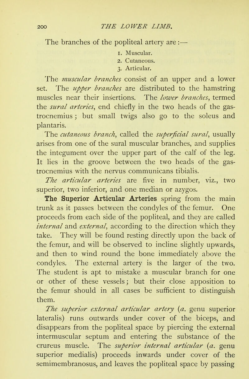 The branches of the popliteal artery are :— 1. Muscular. 2. Cutaneous. 3. Articular. The muscular branches consist of an upper and a lower set. The upper branches are distributed to the hamstring muscles near their insertions. The lower branches, termed the sural arteries, end chiefly in the two heads of the gas- trocnemius ; but small twigs also go to the soleus and plantaris. The cutaneous branch, called the superficial sural, usually arises from one of the sural muscular branches, and supplies the integument over the upper part of the calf of the leg. It lies in the groove between the two heads of the gas- trocnemius with the nervus communicans tibialis. The articular arteries are five in number, viz., two superior, two inferior, and one median or azygos. The Superior Articular Arteries spring from the main trunk as it passes between the condyles of the femur. One proceeds from each side of the popliteal, and they are called internal and external, according to the direction which they take. They will be found resting directly upon the back of the femur, and will be observed to incline slightly upwards, and then to wind round the bone immediately above the condyles. The external artery is the larger of the two. The student is apt to mistake a muscular branch for one or other of these vessels; but their close apposition to the femur should in all cases be sufficient to distinguish them. The superior external articular artery {a. genu superior lateralis) runs outwards under cover of the biceps, and disappears from the popliteal space by piercing the external intermuscular septum and entering the substance of the crureus muscle. The superior internal articular {a. genu superior mediaUs) proceeds inwards under cover of the semimembranosus, and leaves the popliteal space by passing