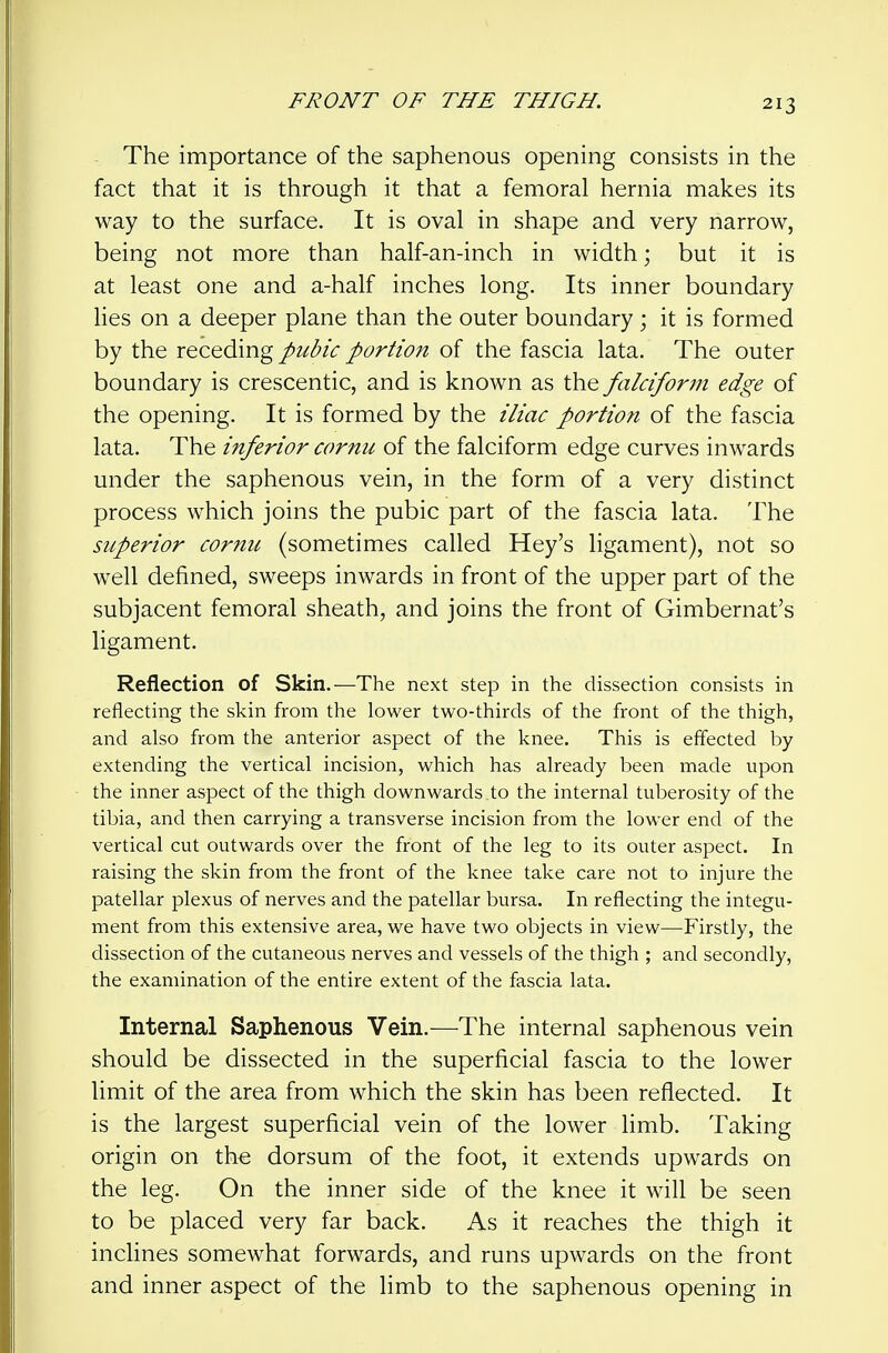 The importance of the saphenous opening consists in the fact that it is through it that a femoral hernia makes its way to the surface. It is oval in shape and very harrow, being not more than half-an-inch in width; but it is at least one and a-half inches long. Its inner boundary lies on a deeper plane than the outer boundary ; it is formed by the receding pubic portion of the fascia lata. The outer boundary is crescentic, and is known as the falciform edge of the opening. It is formed by the iliac portion of the fascia lata. The inferior cornu of the falciform edge curves inwards under the saphenous vein, in the form of a very distinct process which joins the pubic part of the fascia lata. The superior cornu (sometimes called Hey's ligament), not so well defined, sweeps inwards in front of the upper part of the subjacent femoral sheath, and joins the front of Gimbernat's ligament. Reflection of Skin.—The next step in the dissection consists in reflecting the skin from the lower two-thirds of the front of the thigh, and also from the anterior aspect of the knee. This is effected by extending the vertical incision, which has already been made upon the inner aspect of the thigh downwards .to the internal tuberosity of the tibia, and then carrying a transverse incision from the lower end of the vertical cut outwards over the front of the leg to its outer aspect. In raising the skin from the front of the knee take care not to injure the patellar plexus of nerves and the patellar bursa. In reflecting the integu- ment from this extensive area, we have two objects in view—Firstly, the dissection of the cutaneous nerves and vessels of the thigh ; and secondly, the examination of the entire extent of the fascia lata. Internal Saphenous Vein.—The internal saphenous vein should be dissected in the superficial fascia to the lower limit of the area from which the skin has been reflected. It is the largest superficial vein of the lower limb. Taking origin on the dorsum of the foot, it extends upwards on the leg. On the inner side of the knee it will be seen to be placed very far back. As it reaches the thigh it inclines somewhat forwards, and runs upwards on the front and inner aspect of the limb to the saphenous opening in