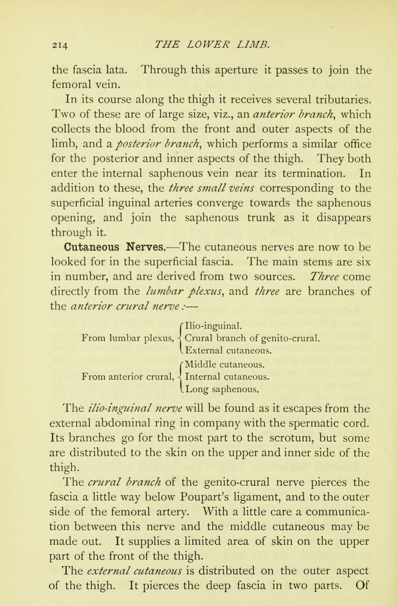 the fascia lata. Through this aperture it passes to join the femoral vein. In its course along the thigh it receives several tributaries. Two of these are of large size, viz., an anterior branchy which collects the blood from the front and outer aspects of the limb, and a posterior branch, which performs a similar office for the posterior and inner aspects of the thigh. They both enter the internal saphenous vein near its termination. In addition to these, the three small veins corresponding to the superficial inguinal arteries converge towards the saphenous opening, and join the saphenous trunk as it disappears through it. Cutaneous Nerves.—The cutaneous nerves are now to be looked for in the superficial fascia. The main stems are six in number, and are derived from two sources. Three come directly from the liwibar plexus, and three are branches of the anterior crural nerve:— {Ilio-inguinal. Crural branch of genito-crural. External cutaneous. ( Middle cutaneous. From anterior crural, \ Internal cutaneous. I Long saphenous. The ilio-inguinal ?ierve will be found as it escapes from the external abdominal ring in company with the spermatic cord. Its branches go for the most part to the scrotum, but some are distributed to the skin on the upper and inner side of the thigh. The crural branch of the genito-crural nerve pierces the fascia a little way below Poupart's ligament, and to the outer side of the femoral artery. With a little care a communica- tion between this nerve and the middle cutaneous may be made out. It supplies a limited area of skin on the upper part of the front of the thigh. The external cutaneous is distributed on the outer aspect of the thigh. It pierces the deep fascia in two parts. Of