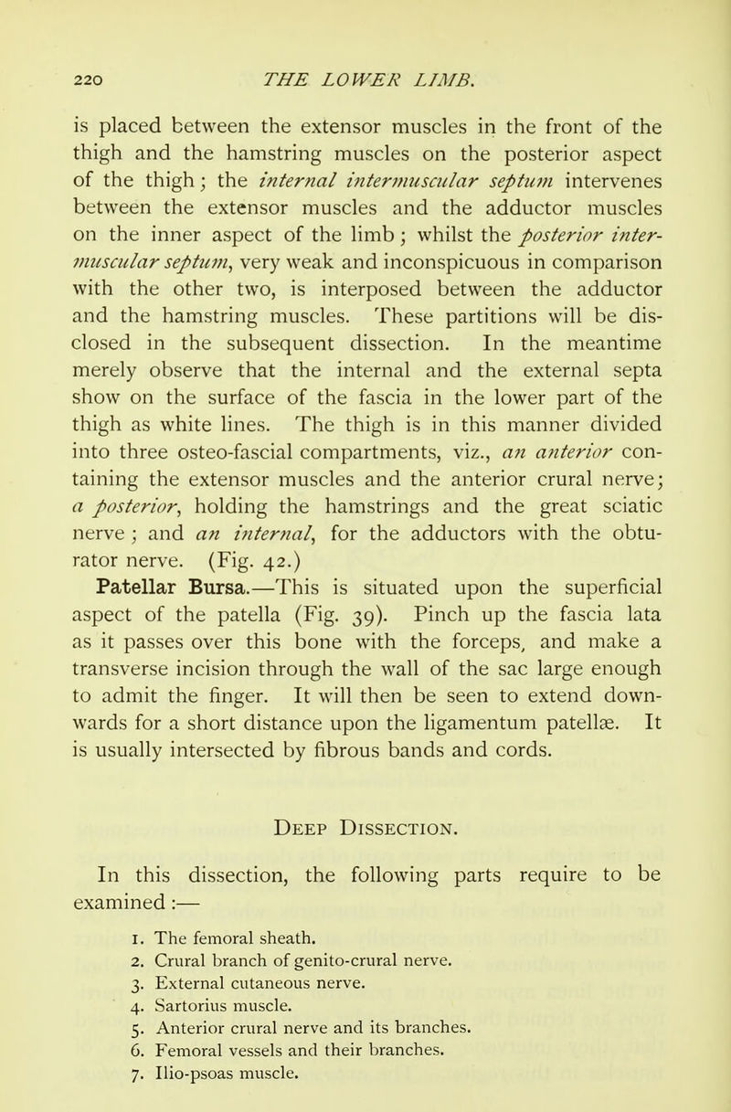 is placed between the extensor muscles in the front of the thigh and the hamstring muscles on the posterior aspect of the thigh; the internal interjnuscular septiwi intervenes between the extensor muscles and the adductor muscles on the inner aspect of the limb; whilst the posterior inter- 7miscular septiwi^ very weak and inconspicuous in comparison with the other two, is interposed between the adductor and the hamstring muscles. These partitions will be dis- closed in the subsequent dissection. In the meantime merely observe that the internal and the external septa show on the surface of the fascia in the lower part of the thigh as white lines. The thigh is in this manner divided into three osteo-fascial compartments, viz., a7i anterior con- taining the extensor muscles and the anterior crural nerve; a posterior^ holding the hamstrings and the great sciatic nerve ; and an internal^ for the adductors with the obtu- rator nerve. (Fig. 42.) Patellar Bursa.—This is situated upon the superficial aspect of the patella (Fig. 39). Pinch up the fascia lata as it passes over this bone with the forceps, and make a transverse incision through the w^all of the sac large enough to admit the finger. It will then be seen to extend down- wards for a short distance upon the ligamentum patellae. It is usually intersected by fibrous bands and cords. Deep Dissection. In this dissection, the following parts require to be examined:— 1. The femoral sheath. 2. Crural branch of genito-crural nerve. 3. External cutaneous nerve. 4. Sartorius muscle. 5. Anterior crural nerve and its branches. 6. Femoral vessels and their branches. 7. Ilio-psoas muscle.