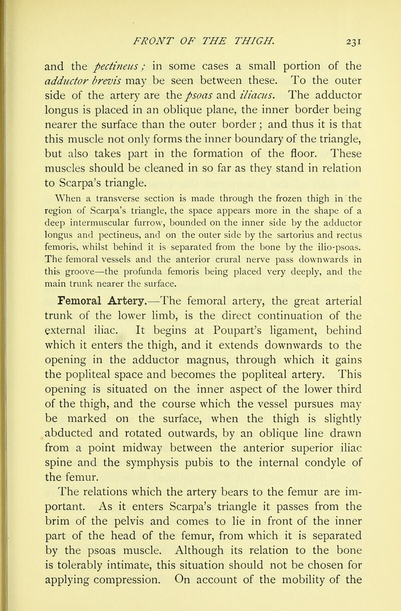 and the pectineus; in some cases a small portion of the addiidor brevis may be seen between these. To the outer side of the artery are the psoas and iliacus. The adductor longus is placed in an oblique plane, the inner border being nearer the surface than the outer border; and thus it is that this muscle not only forms the inner boundary of the triangle, but also takes part in the formation of the floor. These muscles should be cleaned in so far as they stand in relation to Scarpa's triangle. When a transverse section is made through the frozen thigh in' the region of Scarpa's triangle, the space appears more in the shape of a deep intermuscular furrow, bounded on the inner side by the adductor longus and pectineus, and on the outer side by the sartorius and rectus femoris, whilst behind it is separated from the bone by the ilio-psoas. The femoral vessels and the anterior crural nerve pass downwards in this groove—the profunda femoris being placed very deeply, and the main trunk nearer the surface. Femoral Artery.—The femoral artery, the great arterial trunk of the lower limb, is the direct continuation of the external iliac. It begins at Poupart's ligament, behind which it enters the thigh, and it extends downwards to the opening in the adductor magnus, through which it gains the popliteal space and becomes the popliteal artery. This opening is situated on the inner aspect of the lower third of the thigh, and the course which the vessel pursues may be marked on the surface, when the thigh is slightly abducted and rotated outwards, by an oblique line drawn from a point midway between the anterior superior iliac spine and the symphysis pubis to the internal condyle of the femur. The relations which the artery bears to the femur are im- portant. As it enters Scarpa's triangle it passes from the brim of the pelvis and comes to lie in front of the inner part of the head of the femur, from which it is separated by the psoas muscle. Although its relation to the bone is tolerably intimate, this situation should not be chosen for applying compression. On account of the mobility of the