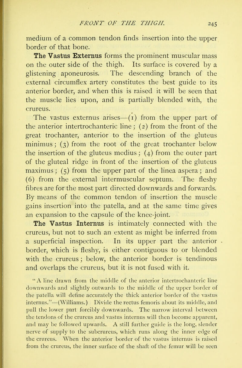 medium of a common tendon finds insertion into the upper border of that bone. The Vastus Externus forms the prominent muscular mass on the outer side of the thigh. Its surface is covered by a glistening aponeurosis. The descending branch of the external circumflex artery constitutes the best guide to its anterior border, and when this is raised it will be seen that the muscle lies upon, and is partially blended with, the crureus. The vastus externus arises—(i) from the upper part of the anterior intertrochanteric line; (2) from the front of the great trochanter, anterior to the insertion of the gluteus minimus; (3) from the root of the great trochanter below the insertion of the gluteus medius; (4) from the outer part of the gluteal ridge in front of the insertion of the gluteus maximus; (5) from the upper part of the linea aspera; and (6) from the external intermuscular septum. The fleshy fibres are for the most part directed downwards and forwards. By means of the common tendon of insertion the muscle gains insertion into the patella, and at the same time gives an expansion to the capsule of the knee-joint. The Vastus Internus is intimately connected with the crureus, but not to such an extent as might be inferred from a superficial inspection. In its upper part the anterior border, which is fleshy, is either contiguous to or blended with the crureus; below, the anterior border is tendinous and overlaps the crureus, but it is not fused with it. A line drawn from the middle of the anterior intertrochanteric line downwards and slightly outwards to the middle of the upper border of the patella will define accurately the thick anterior border of the vastus internus,—(Williams.) Divide the rectus femoris about its middle, and pull the lower part forcibly downwards. The narrow interval between the tendons of the crureus and vastus internus will then become apparent, and may be followed upwards. A still further guide is the long, slender nerve of supply to the subcrureus, which runs along the inner edge of the crureus. When the anterior border of the vastus internus is raised from the crureus, the inner surface of the shaft of the femur will be seen
