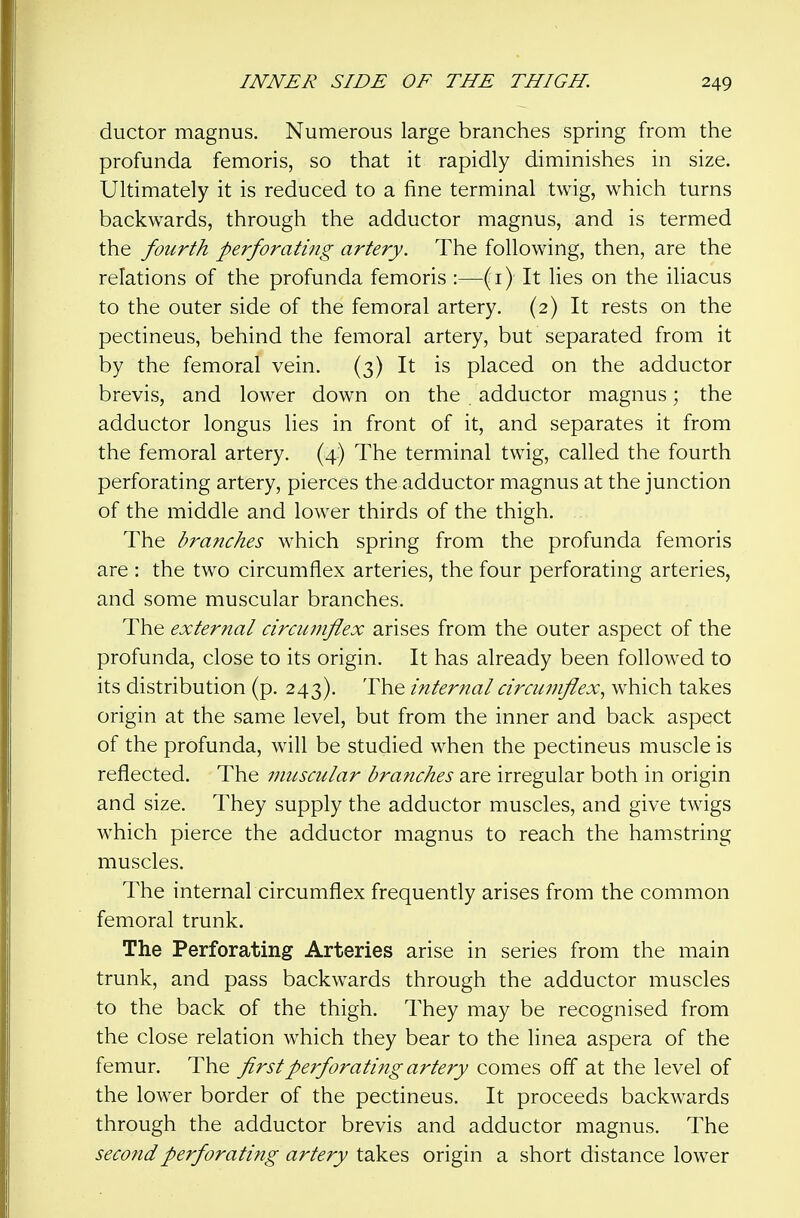 ductor magnus. Numerous large branches spring from the profunda femoris, so that it rapidly diminishes in size. Ultimately it is reduced to a fine terminal twig, which turns backwards, through the adductor magnus, and is termed the fourth perforating artery. The following, then, are the relations of the profunda femoris :—(i) It lies on the iliacus to the outer side of the femoral artery. (2) It rests on the pectineus, behind the femoral artery, but separated from it by the femoral vein. (3) It is placed on the adductor brevis, and lower down on the adductor magnus; the adductor longus lies in front of it, and separates it from the femoral artery. (4) The terminal twig, called the fourth perforating artery, pierces the adductor magnus at the junction of the middle and lower thirds of the thigh. The branches which spring from the profunda femoris are : the two circumflex arteries, the four perforating arteries, and some muscular branches. The external circuinflex arises from the outer aspect of the profunda, close to its origin. It has already been followed to its distribution (p. 243). The internal circumflex., which takes origin at the same level, but from the inner and back aspect of the profunda, will be studied when the pectineus muscle is reflected. The muscular branches are irregular both in origin and size. They supply the adductor muscles, and give twigs which pierce the adductor magnus to reach the hamstring muscles. The internal circumflex frequently arises from the common femoral trunk. The Perforating Arteries arise in series from the main trunk, and pass backwards through the adductor muscles to the back of the thigh. They may be recognised from the close relation which they bear to the linea aspera of the femur. The first perforating artery comes ofl at the level of the lower border of the pectineus. It proceeds backwards through the adductor brevis and adductor magnus. The second perforating artery takes origin a short distance lower