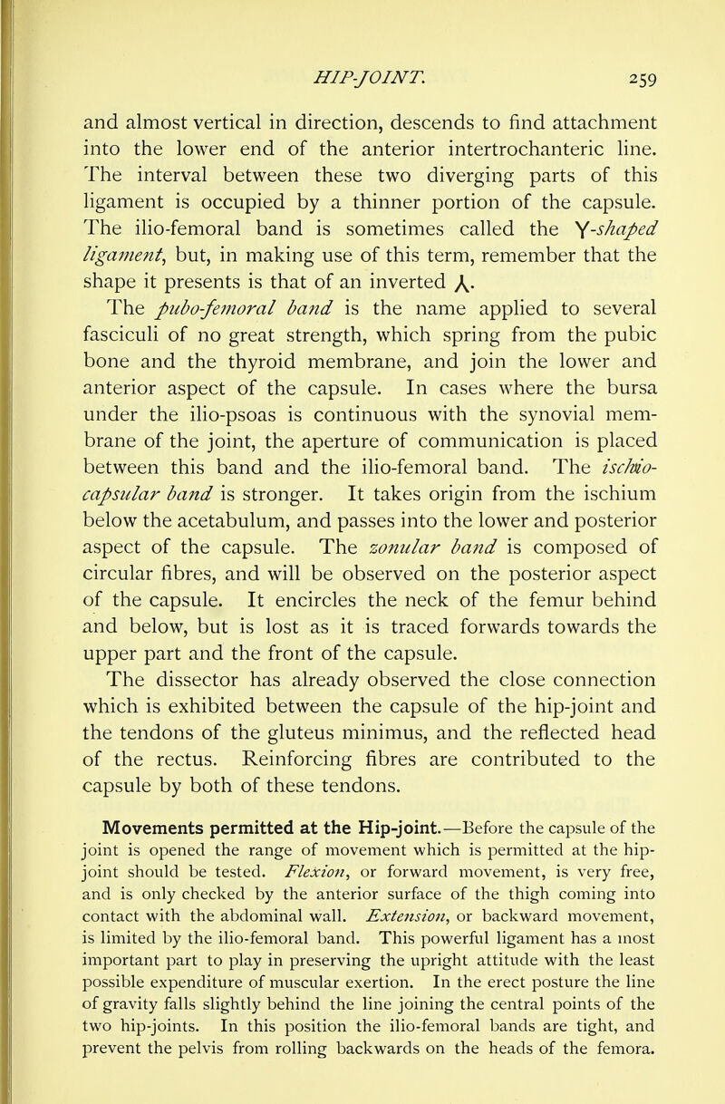 and almost vertical in direction, descends to find attachment into the lower end of the anterior intertrochanteric line. The interval between these two diverging parts of this ligament is occupied by a thinner portion of the capsule. The ilio-femoral band is sometimes called the ^-shaped ligament^ but, in making use of this term, remember that the shape it presents is that of an inverted X- The pubo-femoral band is the name applied to several fasciculi of no great strength, which spring from the pubic bone and the thyroid membrane, and join the lower and anterior aspect of the capsule. In cases where the bursa under the ilio-psoas is continuous with the synovial mem- brane of the joint, the aperture of communication is placed between this band and the ilio-femoral band. The iscMo- capsular band is stronger. It takes origin from the ischium below the acetabulum, and passes into the lower and posterior aspect of the capsule. The zonular band is composed of circular fibres, and will be observed on the posterior aspect of the capsule. It encircles the neck of the femur behind and below, but is lost as it is traced forwards towards the upper part and the front of the capsule. The dissector has already observed the close connection which is exhibited between the capsule of the hip-joint and the tendons of the gluteus minimus, and the reflected head of the rectus. Reinforcing fibres are contributed to the capsule by both of these tendons. Movements permitted at the Hip-joint.—Before the capsule of the joint is opened the range of movement which is permitted at the hip- joint should be tested. Flexion^ or forward movement, is very free, and is only checked by the anterior surface of the thigh coming into contact with the abdominal wall. Extension, or backward movement, is limited by the ilio-femoral band. This powerful ligament has a most important part to play in preserving the upright attitude with the least possible expenditure of muscular exertion. In the erect posture the line of gravity falls slightly behind the line joining the central points of the two hip-joints. In this position the ilio-femoral bands are tight, and prevent the pelvis from rolling backwards on the heads of the femora.