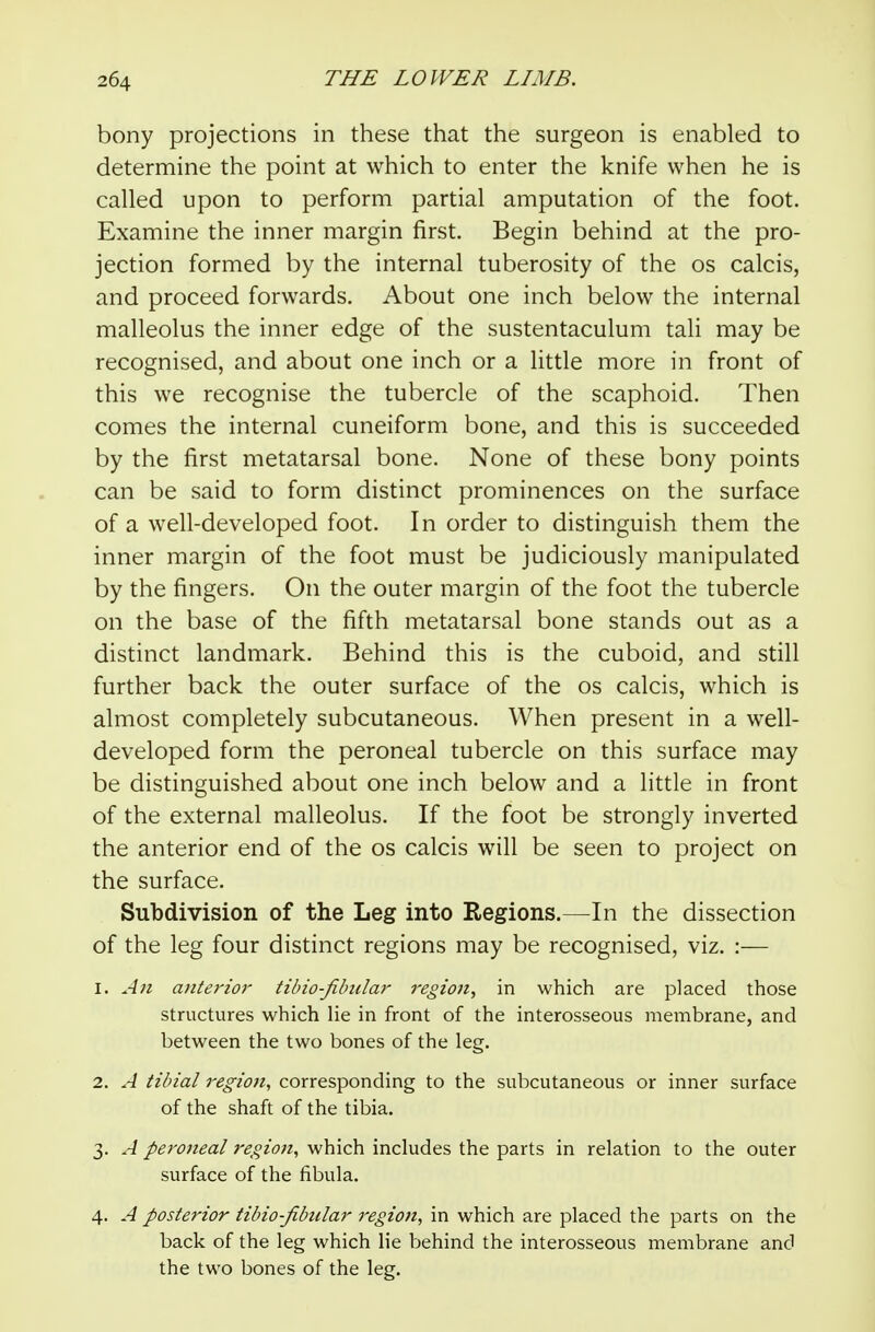bony projections in these that the surgeon is enabled to determine the point at which to enter the knife when he is called upon to perform partial amputation of the foot. Examine the inner margin first. Begin behind at the pro- jection formed by the internal tuberosity of the os calcis, and proceed forwards. About one inch below the internal malleolus the inner edge of the sustentaculum tali may be recognised, and about one inch or a little more in front of this we recognise the tubercle of the scaphoid. Then comes the internal cuneiform bone, and this is succeeded by the first metatarsal bone. None of these bony points can be said to form distinct prominences on the surface of a well-developed foot. In order to distinguish them the inner margin of the foot must be judiciously manipulated by the fingers. On the outer margin of the foot the tubercle on the base of the fifth metatarsal bone stands out as a distinct landmark. Behind this is the cuboid, and still further back the outer surface of the os calcis, which is almost completely subcutaneous. When present in a well- developed form the peroneal tubercle on this surface may be distinguished about one inch below and a little in front of the external malleolus. If the foot be strongly inverted the anterior end of the os calcis will be seen to project on the surface. Subdivision of the Leg into Regions.—In the dissection of the leg four distinct regions may be recognised, viz. :— 1. An ajiterior tibio-filmlar regioji, in which are placed those structures which lie in front of the interosseous membrane, and between the two bones of the leg. 2. A tibial region, corresponding to the subcutaneous or inner surface of the shaft of the tibia. 3. A peroneal region, which includes the parts in relation to the outer surface of the fibula. 4. A posterior tibio-fibular region, in which are placed the parts on the back of the leg which He behind the interosseous membrane and the two bones of the leg.
