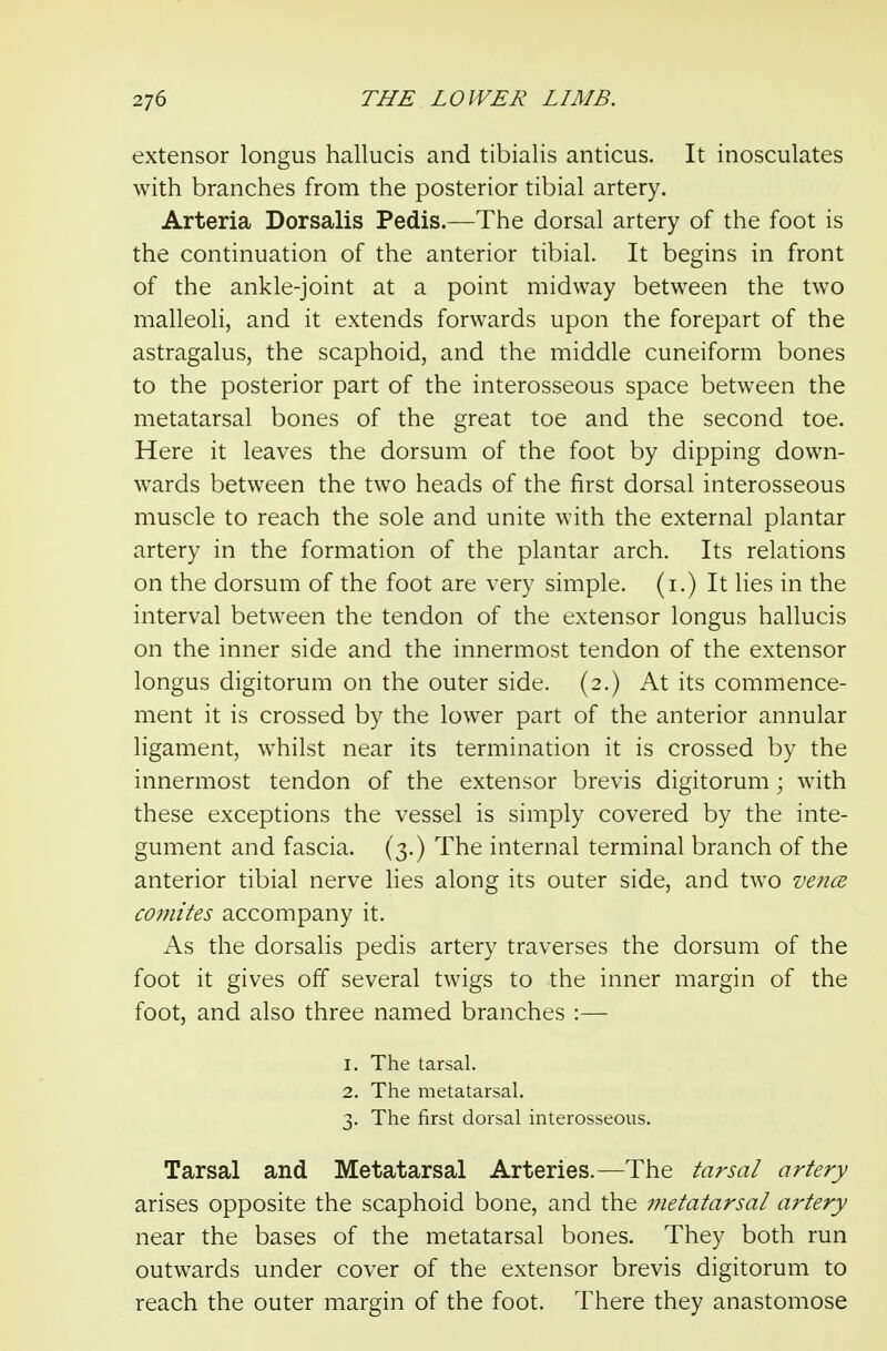 extensor longus hallucis and tibialis anticus. It inosculates with branches from the posterior tibial artery. Arteria Dorsalis Pedis.—The dorsal artery of the foot is the continuation of the anterior tibial. It begins in front of the ankle-joint at a point midway between the two malleoli, and it extends forwards upon the forepart of the astragalus, the scaphoid, and the middle cuneiform bones to the posterior part of the interosseous space between the metatarsal bones of the great toe and the second toe. Here it leaves the dorsum of the foot by dipping down- wards between the two heads of the first dorsal interosseous muscle to reach the sole and unite with the external plantar artery in the formation of the plantar arch. Its relations on the dorsum of the foot are very simple, (i.) It lies in the interval between the tendon of the extensor longus hallucis on the inner side and the innermost tendon of the extensor longus digitorum on the outer side. (2.) At its commence- ment it is crossed by the lower part of the anterior annular ligament, whilst near its termination it is crossed by the innermost tendon of the extensor brevis digitorum; with these exceptions the vessel is simply covered by the inte- gument and fascia. (3.) The internal terminal branch of the anterior tibial nerve Hes along its outer side, and two vence coinites accompany it. As the dorsalis pedis artery traverses the dorsum of the foot it gives off several twigs to the inner margin of the foot, and also three named branches :— 1. The tarsal. 2. The metatarsal. 3. The first dorsal interosseous. Tarsal and Metatarsal Arteries.—The tarsal artery arises opposite the scaphoid bone, and the metatarsal artery near the bases of the metatarsal bones. They both run outwards under cover of the extensor brevis digitorum to reach the outer margin of the foot. There they anastomose
