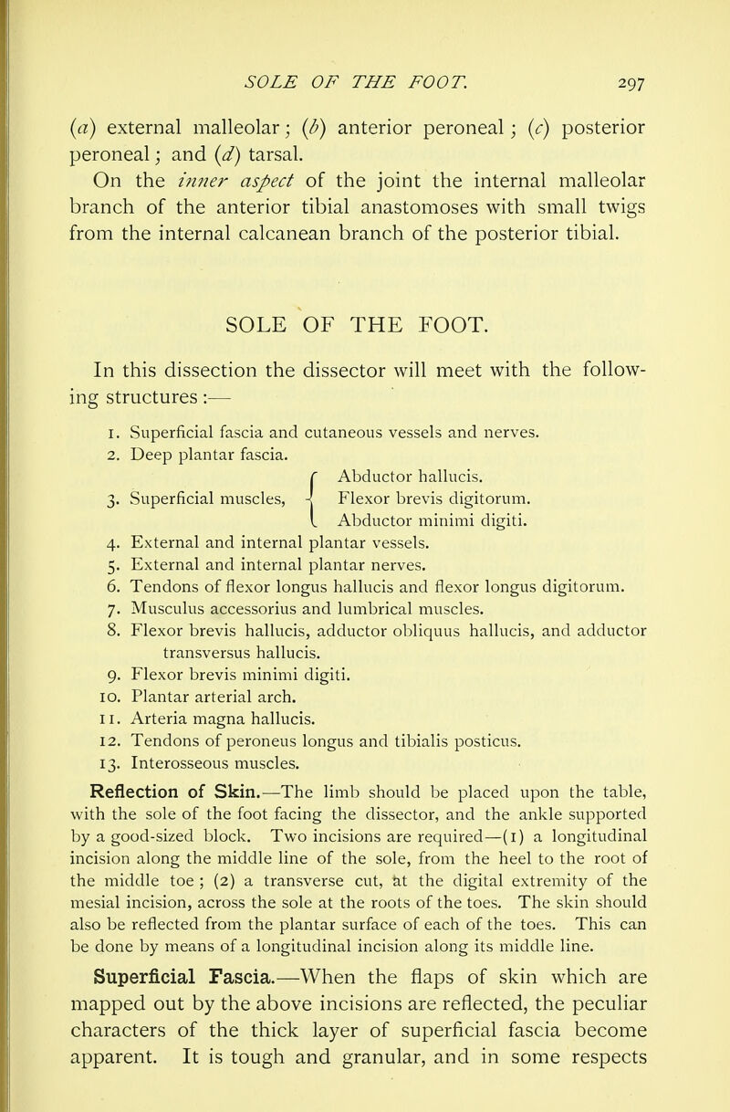 {a) external malleolar; {b) anterior peroneal; {c) posterior peroneal; and {d) tarsal. On the iniur aspect of the joint the internal malleolar branch of the anterior tibial anastomoses with small twigs from the internal calcanean branch of the posterior tibial. SOLE OF THE FOOT. In this dissection the dissector will meet with the follow- ing structures:— 1. Superficial fascia and cutaneous vessels and nerves. 2. Deep plantar fascia. {Abductor hallucis. Flexor brevis digitorum. Abductor minimi digiti. 4. External and internal plantar vessels. 5. External and internal plantar nerves. 6. Tendons of flexor longus hallucis and flexor longus digitorum. 7. Musculus accessorius and lumbrical muscles. 8. Flexor brevis hallucis, adductor obliquus hallucis, and adductor transversus hallucis. 9. Flexor brevis minimi digiti. 10. Plantar arterial arch. 11. Arteria magna hallucis. 12. Tendons of peroneus longus and tibialis posticus. 13. Interosseous muscles. Reflection of Skin.—The limb should be placed upon the table, with the sole of the foot facing the dissector, and the ankle supported by a good-sized block. Two incisions are required—(i) a longitudinal incision along the middle line of the sole, from the heel to the root of the middle toe ; (2) a transverse cut, M the digital extremity of the mesial incision, across the sole at the roots of the toes. The skin should also be reflected from the plantar surface of each of the toes. This can be done by means of a longitudinal incision along its middle line. Superficial Fascia.—When the flaps of skin which are mapped out by the above incisions are reflected, the peculiar characters of the thick layer of superficial fascia become apparent. It is tough and granular, and in some respects