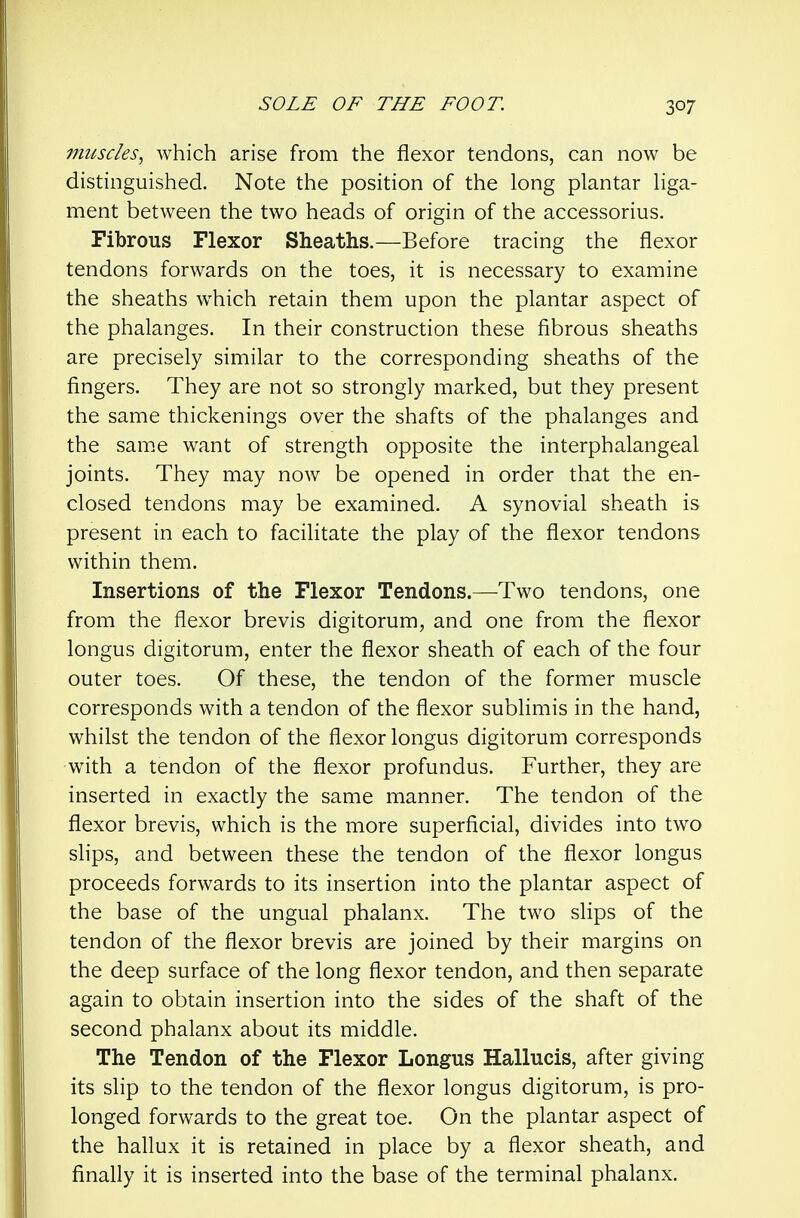 muscles., which arise from the flexor tendons, can now be distinguished. Note the position of the long plantar liga- ment between the two heads of origin of the accessorius. Fibrous Flexor Sheaths.—Before tracing the flexor tendons forwards on the toes, it is necessary to examine the sheaths which retain them upon the plantar aspect of the phalanges. In their construction these fibrous sheaths are precisely similar to the corresponding sheaths of the fingers. They are not so strongly marked, but they present the same thickenings over the shafts of the phalanges and the sam.e want of strength opposite the interphalangeal joints. They may now be opened in order that the en- closed tendons may be examined. A synovial sheath is present in each to facilitate the play of the flexor tendons within them. Insertions of the Flexor Tendons.—Two tendons, one from the flexor brevis digitorum, and one from the flexor longus digitorum, enter the flexor sheath of each of the four outer toes. Of these, the tendon of the former muscle corresponds with a tendon of the flexor sublimis in the hand, whilst the tendon of the flexor longus digitorum corresponds with a tendon of the flexor profundus. Further, they are inserted in exactly the same manner. The tendon of the flexor brevis, which is the more superficial, divides into two slips, and between these the tendon of the flexor longus proceeds forwards to its insertion into the plantar aspect of the base of the ungual phalanx. The two slips of the tendon of the flexor brevis are joined by their margins on the deep surface of the long flexor tendon, and then separate again to obtain insertion into the sides of the shaft of the second phalanx about its middle. The Tendon of the Flexor Longus Hallucis, after giving its slip to the tendon of the flexor longus digitorum, is pro- longed forwards to the great toe. On the plantar aspect of the hallux it is retained in place by a flexor sheath, and finally it is inserted into the base of the terminal phalanx.