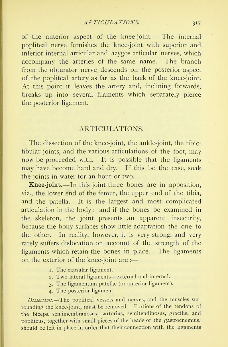 of the anterior aspect of the knee-joint. The internal popHteal nerve furnishes the knee-joint with superior and inferior internal articular and azygos articular nerves, which accompany the arteries of the same name. The branch from the obturator nerve descends on the posterior aspect of the popliteal artery as far as the back of the knee-joint. At this point it leaves the artery and, inclining forwards, breaks up into several filaments which separately pierce the posterior ligament. ARTICULATIONS. The dissection of the knee-joint, the ankle-joint, the tibio- fibular joints, and the various articulations of the foot, may now be proceeded with. It is possible that the ligaments may have become hard and dry. If this be the case, soak the joints in water for an hour or two. Knee-joint.—In this joint three bones are in apposition, viz., the lower end of the femur, the upper end of the tibia, and the patella. It is the largest and most complicated articulation in the body; and if the bones be examined in the skeleton, the joint presents an apparent insecurity, because the bony surfaces show little adaptation the one to the other. In reality, however, it is very strong, and very rarely suffers dislocation on account of the strength of the ligaments which retain the bones in place. The ligaments on the exterior of the knee-joint are :—■ 1. The capsular ligament. 2. Two lateral ligaments—external and internal. 3. The ligamentum patellae (or anterior ligament). 4. The posterior ligament. Dissection.—The popliteal vessels and nerves, and the muscles sur- rounding the knee-joint, must be removed. Portions of the tendons oJ the biceps, semimembranosus, sartorius, semitendinosus, gracilis, and popliteus, together with small pieces of the heads of the gastrocnemius, should be left in place in order that their connection with the ligaments