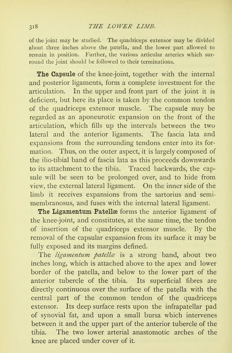 of the joint may be studied. The quadriceps extensor may be divided about three inches above the patella, and the lower part allowed to remain in position. Further, the various articular arteries which sur- round the joint should be followed to their terminations. The Capsule of the knee-joint, together with the internal and posterior Hgaments, form a complete investment for the articulation. In the upper and front part of the joint it is deficient, but here its place is taken by the common tendon of the quadriceps extensor muscle. The capsule may be regarded as an aponeurotic expansion on the front of the articulation, which fills up the intervals between the two lateral and the anterior ligaments. The fascia lata and expansions from the surrounding tendons enter into its for- mation. Thus, on the outer aspect, it is largely composed of the ilio-tibial band of fascia lata as this proceeds downwards to its attachment to the tibia. Traced backwards, the cap- sule will be seen to be prolonged over, and to hide from view, the external lateral ligament. On the inner side of the limb it receives expansions from the sartorius and semi- membranosus, and fuses with the internal lateral ligament. The Ligamentum Patellae forms the anterior ligament of the knee-joint, and constitutes, at the same time, the tendon of insertion of the quadriceps extensor muscle. By the removal of the capsular expansion from its surface it may be fully exposed and its margins defined. The ligamentum patellce is a strong band, about two inches long, which is attached above to the apex and lower border of the patella, and below to the lower part of the anterior tubercle of the tibia. Its superficial fibres are directly continuous over the surface of the patella with the central part of the common tendon of the quadriceps extensor. Its deep surface rests upon the infrapatellar pad of synovial fat, and upon a small bursa which intervenes between it and the upper part of the anterior tubercle of the tibia. The two lower arterial anastomotic arches of the knee are placed under cover of it.