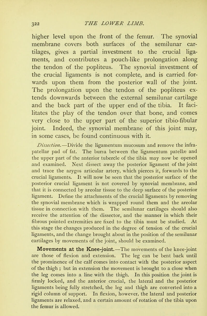 higher level upon the front of the femur. The synovial membrane covers both surfaces of the semilunar car- tilages, gives a partial investment to the crucial liga- ments, and contributes a pouch-like prolongation along the tendon of the popliteus. The synovial investment of the crucial ligaments is not complete, and is carried for- wards upon them from the posterior wall of the joint. The prolongation upon the tendon of the popliteus ex- tends downwards between the external semilunar cartilage and the back part of the upper end of the tibia. It faci- litates the play of the tendon over that bone, and comes very close to the upper part of the superior tibio-fibular joint. Indeed, the synovial membrane of this joint may, in some cases, be found continuous with it. Dissection.—Divide the ligamentum mucosum and remove the infra- patellar pad of fat. The bursa between the ligamentum patelliE and the upper part of the anterior tubercle of the tibia may now be opened and examined. Next dissect away the posterior ligament of the joint and trace the azygos articular artery, which pierces it, forwards to the crucial ligaments. It will now be seen that the posterior surface of the posterior crucial ligament is not covered by synovial membrane, and that it is connected by areolar tissue to the deep surface of the posterior ligament. Define the attachments of the crucial ligaments by removing the synovial membrane which is wrapped round them and the areolar tissue in connection with them. The semilunar cartilages should also receive the attention of the dissector, and the manner in which their fibrous pointed extremities are fixed to the tibia must be studied. At this stage the changes produced in the degree of tension of the crucial ligaments, and the change brought about in the position of the semilunar cartilages by movements of the joint, should be examined. Movements at the Knee-joint.—The movements of the knee-joint are those of flexion and extension. The leg can be bent back until the prominence of the calf comes into contact with the posterior aspect of the thigh ; but in extension the movement is brought to a close when the leg comes into a line with the thigh. In this position the joint is firmly locked, and the anterior crucial, the lateral and the posterior ligaments being fully stretched, the leg and thigh are converted into a rigid column of support. In flexion, however, the lateral and posterior ligaments are relaxed, and a certain amount of rotation of the tibia upon the femur is allowed.