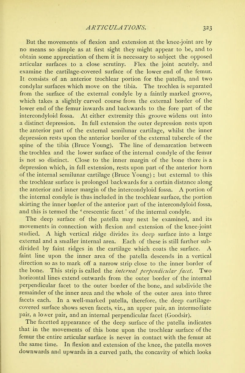 But the movements of flexion and extension at the knee-joint are by no means so simple as at first sight they might appear to be, and to obtain some appreciation of them it is necessary to subject the opposed articular surfaces to a close scrutiny. Flex the joint acutely, and examine the cartilage-covered surface of the lower end of the femur. It consists of an anterior trochlear portion for the patella, and two condylar surfaces which move on the tibia. The trochlea is separated from the surface of the external condyle by a faintly marked groove, which takes a slightly curved course from the external border of the lower end of the femur inwards and backwards to the fore part of the intercondyloid fossa. At either extremity this groove widens out into a distinct depression. In full extension the outer depression rests upon the anterior part of the external semilunar cartilage, whilst the inner depression rests upon the anterior border of the external tubercle of the spine of the tibia (Bruce Young). The line of demarcation between the trochlea and the lower surface of the internal condyle of the femur is not so distinct. Close to the inner margin of the bone there is a depression which, in full extension, rests upon part of the anterior horn of the internal semilunar cartilage (Bruce Young) ; but external to this the trochlear surface is prolonged backwards for a certain distance along the anterior and inner margin of the intercondyloid fossa. A portion of the internal condyle is thus included in the trochlear surface, the portion skirting the inner border of the anterior part of the intercondyloid fossa, and this is termed the ' crescentic facet' of the internal condyle. The deep surface of the patella may next be examined, and its movements in connection with flexion and extension of the knee-joint studied. A high vertical ridge divides its deep surface into a large external and a smaller internal area. Each of these is still further sub- divided by faint ridges in the cartilage which coats the surface. A faint line upon the inner area of the patella descends in a vertical direction so as to mark off a narrow strip close to the inner border of the bone. This strip is called the internal perpendicular facet. Two horizontal lines extend outwards from the outer border of the internal perpendicular facet to the outer border of the bone, and subdivide the remainder of the inner area and the whole of the outer area into three facets each. In a well-marked patella, therefore, the deep cartilage- covered surface shows seven facets, viz., an upper pair, an intermediate pair, a lower pair, and an internal perpendicular facet (Goodsir). The facetted appearance of the deep surface of the patella indicates that in the movements of this bone upon the trochlear surface of the femur the entire articular surface is never in contact with the femur at the same time. In flexion and extension of the knee, the patella moves downwards and upwards in a curved path, the concavity of which looks