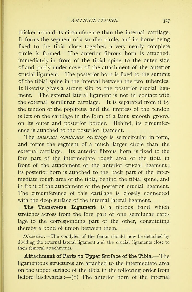 thicker around its circumference than the internal cartilage. It forms the segment of a smaller circle, and its horns being fixed to the tibia close together, a very nearly complete circle is formed. The anterior fibrous horn is attached, immediately in front of the tibial spine, to the outer side of and partly under cover of the attachment of the anterior crucial ligament. The posterior horn is fixed to the summit of the tibial spine in the interval between the two tubercles. It likewise gives a strong slip to the posterior crucial liga- ment. The external lateral ligament is not in contact with the external semilunar cartilage. It is separated from it by the tendon of the popliteus, and the impress of the tendon is left on the cartilage in the form of a faint smooth groove on its outer and posterior border. Behind, its circumfer- ence is attached to the posterior ligament. The internal semilu?iar cartilage is semicircular in form, and forms the segment of a much larger circle than the external cartilage. Its anterior fibrous horn is fixed to the fore part of the intermediate rough area of the tibia in front of the attachment of the anterior crucial ligament; its posterior horn is attached to the back part of the inter- mediate rough area of the tibia, behind the tibial spine, and in front of the attachment of the posterior crucial ligament. The circumference of this cartilage is closely connected with the deep surface of the internal lateral ligament. The Transverse Ligament is a fibrous band which stretches across from the fore part of one semilunar carti- lage to the corresponding part of the other, constituting thereby a bond of union between them. Dissection.—The condyles of the femur should now be detached by dividing the external lateral ligament and the crucial ligaments close to their femoral attachments. Attachment of Parts to Upper Surface of the Tibia.—The ligamentous structures are attached to the intermediate area on the upper surface of the tibia in the following order from before backwards :—(i) The anterior horn of the internal