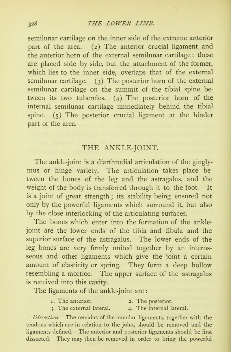 semilunar cartilage on the inner side of the extreme anterior part of the area. (2) The anterior crucial ligament and the anterior horn of the external semilunar cartilage: these are placed side by side, but the attachment of the former, which lies to the inner side, overlaps that of the external semilunar cartilage. (3) The posterior horn of the external semilunar cartilage on the summit of the tibial spine be- tween its two tubercles. (4) The posterior horn of the internal semilunar cartilage immediately behind the tibial spine. (5) The posterior crucial ligament at the hinder part of the area. THE ANKLE-JOINT. The ankle-joint is a diarthrodial articulation of the gingly- mus or hinge variety. The articulation takes place be- tween the bones of the leg and the astragalus, and the weight of the body is transferred through it to the foot. It is a joint of great strength; its stability being ensured not only by the powerful ligaments which surround it, but also by the close interlocking of the articulating surfaces. The bones which enter into the formation of the ankle- joint are the lower ends of the tibia and fibula and the superior surface of the astragalus. The lower ends of the leg bones are very firmly united together by an interos- seous and other ligaments which give the joint a certain amount of elasticity or spring. They form a deep hollow resembling a mortice. The upper surface of the astragalus is received into this cavity. The Hgaments of the ankle-joint are : I. The anterior. 2. The posterior. 3. The external lateral. 4. The internal lateral. Dissectioji.—The remains of the annular ligaments, together with the tendons which are in relation to the joint, should be removed and the ligaments defined. The anterior and posterior ligaments should be first dissected. They may then be removed in order to bring the powerful