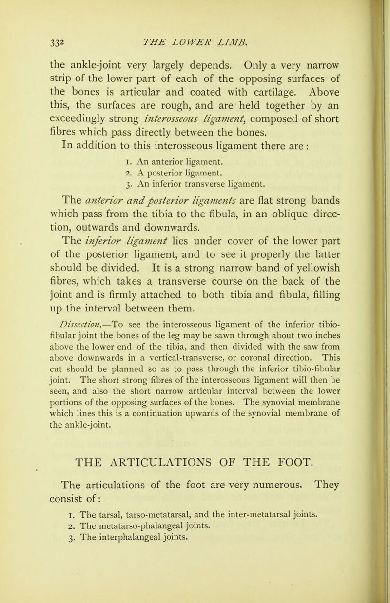 the ankle-joint very largely depends. Only a very narrow strip of the lower part of each of the opposing surfaces of the bones is articular and coated with cartilage. Above this, the surfaces are rough, and are held together by an exceedingly strong interosseous ligament, composed of short fibres which pass directly between the bones. In addition to this interosseous ligament there are: 1. An anterior ligament. 2. A posterior ligament. 3. An inferior transverse ligament. The anterior and posterior liganie?tts are flat strong bands which pass from the tibia to the fibula, in an oblique direc- tion, outwards and downwards. The inferior ligament lies under cover of the lower part of the posterior ligament, and to see it properly the latter should be divided. It is a strong narrow band of yellowish fibres, which takes a transverse course on the back of the joint and is firmly attached to both tibia and fibula, filling up the interval between them. Dissection.—To see the interosseous ligament of the inferior tibio- fibular joint the bones of the leg may be sawn through about two inches above the lower end of the tibia, and then divided with the saw from above downwards in a vertical-transverse, or coronal direction. This cut should be planned so as to pass through the inferior tibio-fibular joint. The short strong fibres of the interosseous ligament will then be seen, and also the short narrow articular interval between the lower portions of the opposing surfaces of the bones. The synovial membrane which lines this is a continuation upwards of the synovial membrane of the ankle-joint. THE ARTICULATIONS OF THE FOOT. The articulations of the foot are very numerous. They consist of: 1. The tarsal, tarso-metatarsal, and the inter-metatarsal joints. 2. The metatarso-phalangeal joints. 3. The interphalangeal joints.