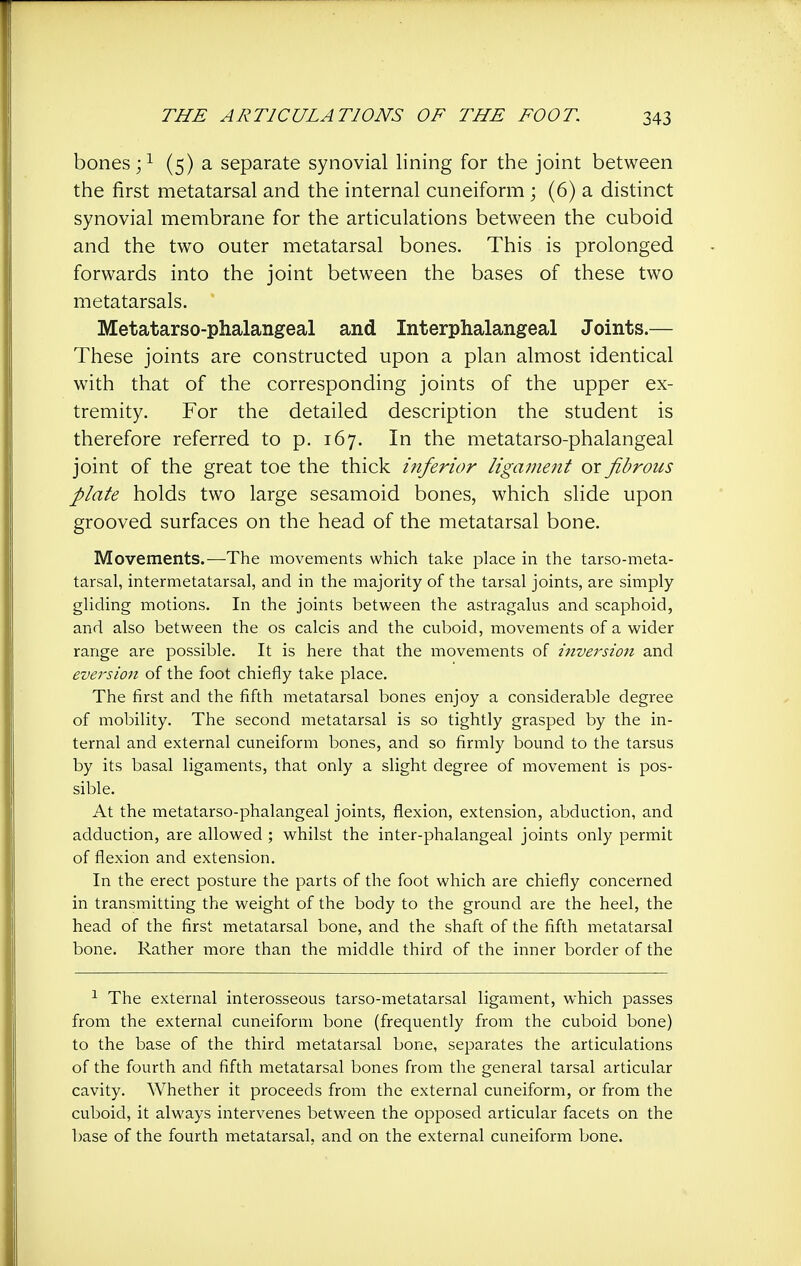 bones ;^ (5) a separate synovial lining for the joint between the first metatarsal and the internal cuneiform ; (6) a distinct synovial membrane for the articulations between the cuboid and the two outer metatarsal bones. This is prolonged forwards into the joint between the bases of these two metatarsals. Metatarso-phalangeal and Interphalangeal Joints.— These joints are constructed upon a plan almost identical with that of the corresponding joints of the upper ex- tremity. For the detailed description the student is therefore referred to p. 167. In the metatarso-phalangeal joint of the great toe the thick mferior ligament or fibrous plate holds two large sesamoid bones, which slide upon grooved surfaces on the head of the metatarsal bone. Movements.—The movements which take place in the tarso-meta- tarsal, intermetatarsal, and in the majority of the tarsal joints, are simply gliding motions. In the joints between the astragalus and scaphoid, and also between the os calcis and the cuboid, movements of a wider range are possible. It is here that the movements of inversion and eversion of the foot chiefly take place. The first and the fifth metatarsal bones enjoy a considerable degree of mobility. The second metatarsal is so tightly grasped by the in- ternal and external cuneiform bones, and so firmly bound to the tarsus by its basal ligaments, that only a slight degree of movement is pos- sible. At the metatarso-phalangeal joints, flexion, extension, abduction, and adduction, are allowed ; whilst the inter-phalangeal joints only permit of flexion and extension. In the erect posture the parts of the foot which are chiefly concerned in transmitting the weight of the body to the ground are the heel, the head of the first metatarsal bone, and the shaft of the fifth metatarsal bone. Rather more than the middle third of the inner border of the ^ The external interosseous tarso-metatarsal ligament, which passes from the external cuneiform bone (frequently from the cuboid bone) to the base of the third metatarsal bone, separates the articulations of the fourth and fifth metatarsal bones from the general tarsal articular cavity. Whether it proceeds from the external cuneiform, or from the cuboid, it always intervenes between the opposed articular facets on the base of the fourth metatarsal, and on the external cuneiform bone.
