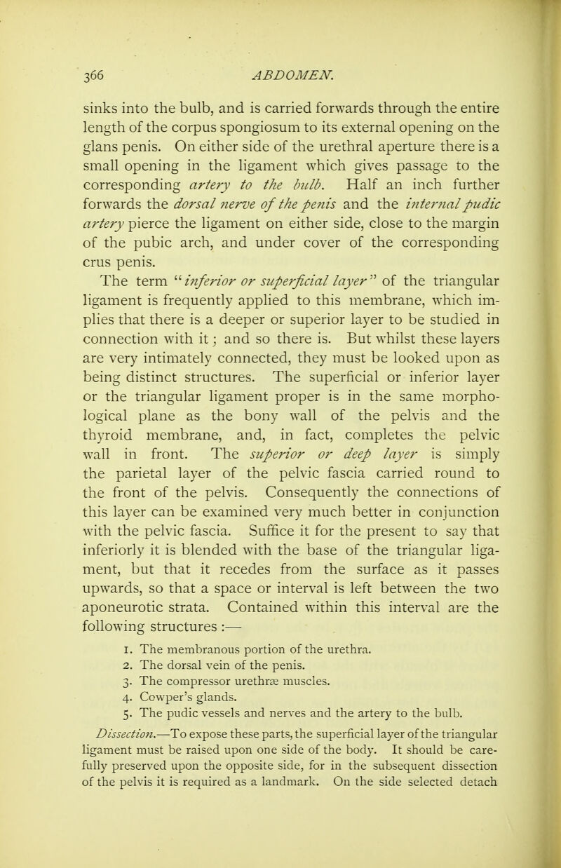 sinks into the bulb, and is carried forwards through the entire length of the corpus spongiosum to its external opening on the glans penis. On either side of the urethral aperture there is a small opening in the ligament which gives passage to the corresponding artery to the bulb. Half an inch further forwards the dorsal 7ierve of the penis and the inter?ialpudic artery pierce the ligament on either side, close to the margin of the pubic arch, and under cover of the corresponding crus penis. The term ^'■inferior or superficial layer'' of the triangular ligament is frequently applied to this membrane, which im- plies that there is a deeper or superior layer to be studied in connection with it; and so there is. But whilst these layers are very intimately connected, they must be looked upon as being distinct structures. The superficial or inferior layer or the triangular ligament proper is in the same morpho- logical plane as the bony wall of the pelvis and the thyroid membrane, and, in fact, completes the pelvic wall in front. The superior or deep layer is simply the parietal layer of the pelvic fascia carried round to the front of the pelvis. Consequently the connections of this layer can be examined very much better in conjunction with the pelvic fascia. Suffice it for the present to say that inferiorly it is blended with the base of the triangular liga- ment, but that it recedes from the surface as it passes upwards, so that a space or interval is left between the two aponeurotic strata. Contained within this interval are the following structures :— 1. The membranous portion of the urethra. 2. The dorsal vein of the penis. 3. The compressor urethr^e muscles. 4. Cowper's glands. 5. The pudic vessels and nerves and the artery to the bulb. Dissection.—To expose these parts, the superficial layer of the triangular ligament must be raised upon one side of the body. It should be care- fully preserved upon the opposite side, for in the subsequent dissection of the pelvis it is required as a landmark. On the side selected detach