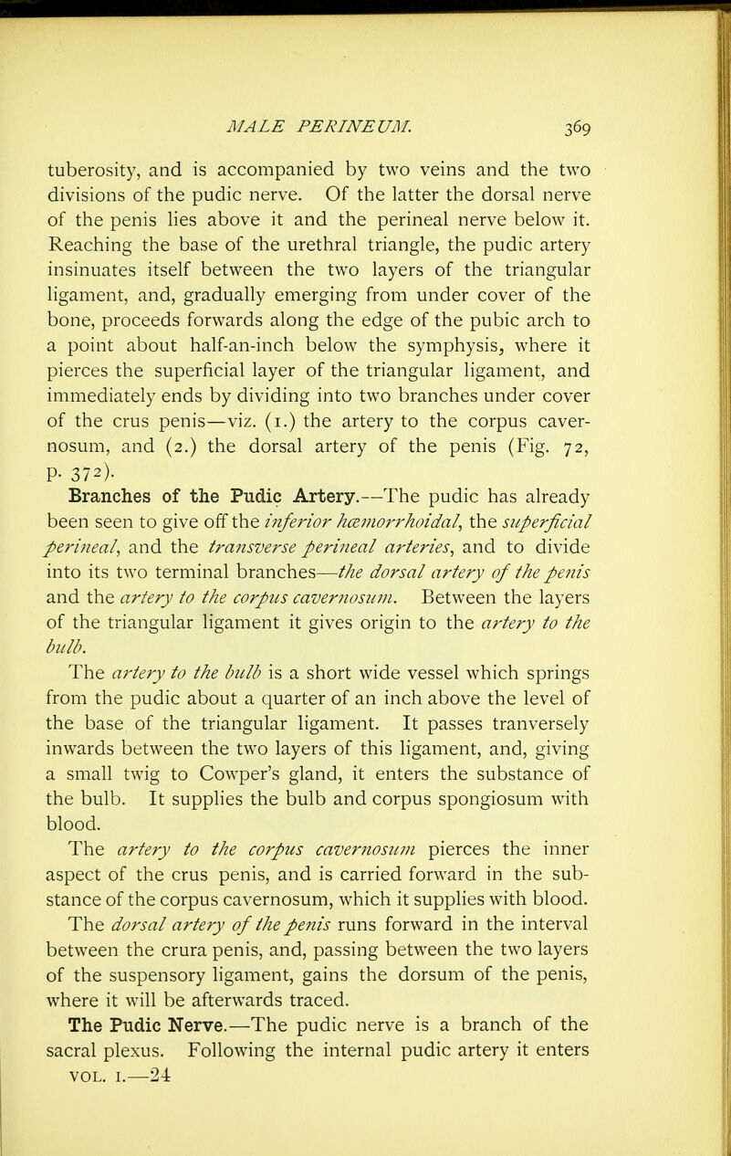 tuberosity, and is accompanied by two veins and the two divisions of the pudic nerve. Of the latter the dorsal nerve of the penis lies above it and the perineal nerve below it. Reaching the base of the urethral triangle, the pudic artery insinuates itself between the two layers of the triangular ligament, and, gradually emerging from under cover of the bone, proceeds forwards along the edge of the pubic arch to a point about half-an-inch below the symphysis, where it pierces the superficial layer of the triangular ligament, and immediately ends by dividing into two branches under cover of the crus penis—viz, (i.) the artery to the corpus caver- nosum, and (2.) the dorsal artery of the penis (Fig. 72, P- 372). Branches of the Pudic Artery.—The pudic has already been seen to give off the i7iferior hcemorrhoidal, the superficial perineal, and the transverse perineal arteries, and to divide into its two terminal branches—the dorsal artery of the penis and the artery to the corpus cavernosuni. Between the layers of the triangular ligament it gives origin to the artery to the bull?. The ai'tery to the bulb is a short wide vessel which springs from the pudic about a quarter of an inch above the level of the base of the triangular ligament. It passes tranversely inwards between the two layers of this ligament, and, giving a small twig to Cow^per's gland, it enters the substance of the bulb. It supphes the bulb and corpus spongiosum with blood. The artery to the corpus cavernosuni pierces the inner aspect of the crus penis, and is carried forward in the sub- stance of the corpus cavernosum, which it supplies with blood. The dorsal artery of the penis runs forward in the interval between the crura penis, and, passing between the two layers of the suspensory Hgament, gains the dorsum of the penis, where it will be afterwards traced. The Pudic Nerve.—The pudic nerve is a branch of the sacral plexus. Following the internal pudic artery it enters VOL. I.—24