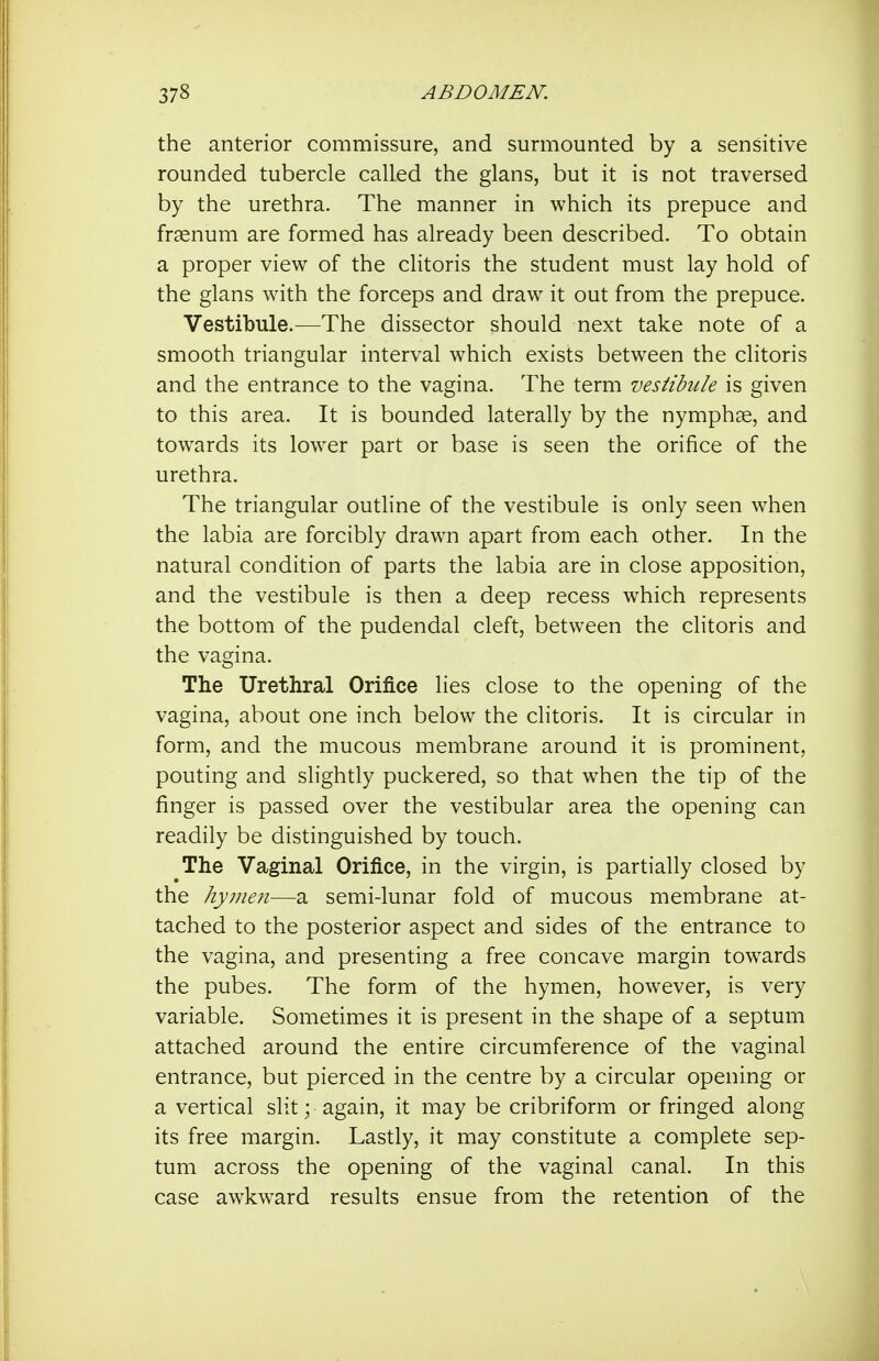 the anterior commissure, and surmounted by a sensitive rounded tubercle called the glans, but it is not traversed by the urethra. The manner in which its prepuce and frsenum are formed has already been described. To obtain a proper view of the clitoris the student must lay hold of the glans with the forceps and draw it out from the prepuce. Vestibule.^—The dissector should next take note of a smooth triangular interval which exists between the clitoris and the entrance to the vagina. The term vestibule is given to this area. It is bounded laterally by the nymphs, and towards its lower part or base is seen the orifice of the urethra. The triangular outline of the vestibule is only seen when the labia are forcibly drawn apart from each other. In the natural condition of parts the labia are in close apposition, and the vestibule is then a deep recess which represents the bottom of the pudendal cleft, between the clitoris and the vagina. The Urethral Orifice lies close to the opening of the vagina, about one inch below the clitoris. It is circular in form, and the mucous membrane around it is prominent, pouting and slightly puckered, so that when the tip of the finger is passed over the vestibular area the opening can readily be distinguished by touch. The Vaginal Orifice, in the virgin, is partially closed by the hymen—a semi-lunar fold of mucous membrane at- tached to the posterior aspect and sides of the entrance to the vagina, and presenting a free concave margin towards the pubes. The form of the hymen, however, is very variable. Sometimes it is present in the shape of a septum attached around the entire circumference of the vaginal entrance, but pierced in the centre by a circular opening or a vertical slit; again, it may be cribriform or fringed along its free margin. Lastly, it may constitute a complete sep- tum across the opening of the vaginal canal. In this case aw^kw^ard results ensue from the retention of the