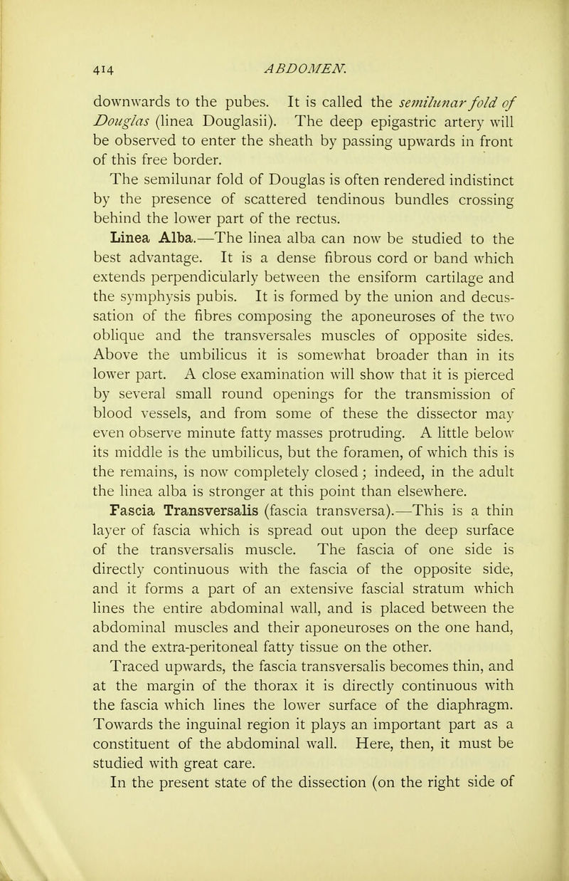 downwards to the pubes. It is called the semilunar fold of Douglas (linea Douglasii). The deep epigastric artery will be observed to enter the sheath by passing upwards in front of this free border. The semilunar fold of Douglas is often rendered indistinct by the presence of scattered tendinous bundles crossing behind the lower part of the rectus. Linea Alba.—The linea alba can now be studied to the best advantage. It is a dense fibrous cord or band which extends perpendicularly between the ensiform cartilage and the symphysis pubis. It is formed by the union and decus- sation of the fibres composing the aponeuroses of the two oblique and the transversales muscles of opposite sides. Above the umbilicus it is somewhat broader than in its lower part. A close examination will show that it is pierced by several small round openings for the transmission of blood vessels, and from some of these the dissector may even observe minute fatty masses protruding. A little below its middle is the umbilicus, but the foramen, of which this is the remains, is now completely closed; indeed, in the adult the linea alba is stronger at this point than elsewhere. Fascia Transversalis (fascia transversa).—This is a thin layer of fascia which is spread out upon the deep surface of the transversalis muscle. The fascia of one side is directly continuous with the fascia of the opposite side, and it forms a part of an extensive fascial stratum which lines the entire abdominal wall, and is placed between the abdominal muscles and their aponeuroses on the one hand, and the extra-peritoneal fatty tissue on the other. Traced upwards, the fascia transversalis becomes thin, and at the margin of the thorax it is directly continuous with the fascia which lines the lower surface of the diaphragm. Towards the inguinal region it plays an important part as a constituent of the abdominal wall. Here, then, it must be studied with great care. In the present state of the dissection (on the right side of