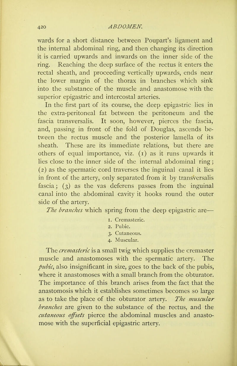 wards for a short distance between Poupart's ligament and the internal abdominal ring, and then changing its direction it is carried upwards and inwards on the inner side of the ring. Reaching the deep surface of the rectus it enters the rectal sheath, and proceeding vertically upwards, ends near the lower margin of the thorax in branches which sink into the substance of the muscle and anastomose with the superior epigastric and intercostal arteries. In the first part of its course, the deep epigastric lies in the extra-peritoneal fat between the peritoneum and the fascia transversalis. It soon, however, pierces the fascia, and, passing in front of the fold of Douglas, ascends be- tween the rectus muscle and the posterior lamella of its sheath. These are its immediate relations, but there are others of equal importance, viz. (i) as it runs upwards it lies close to the inner side of the internal abdominal ring; (2) as the spermatic cord traverses the inguinal canal it lies in front of the artery, only separated from it by transversalis fascia; (3) as the vas deferens passes from the inguinal canal into the abdominal cavity it hooks round the outer side of the artery. The braiuhes which spring from the deep epigastric are— 1. Cremasteric. 2. Pubic. 3. Cutaneous. 4. Muscular. The cremasteric is a small twig which supplies the cremaster muscle and anastomoses with the spermatic artery. The pubic, also insignificant in size, goes to the back of the pubis, where it anastomoses with a small branch from the obturator. The importance of this branch arises from the fact that the anastomosis which it establishes sometimes becomes so large as to take the place of the obturator artery. The muscular branches are given to the substance of the rectus, and the cutaneous offsets pierce the abdominal muscles and anasto- mose with the superficial epigastric artery.