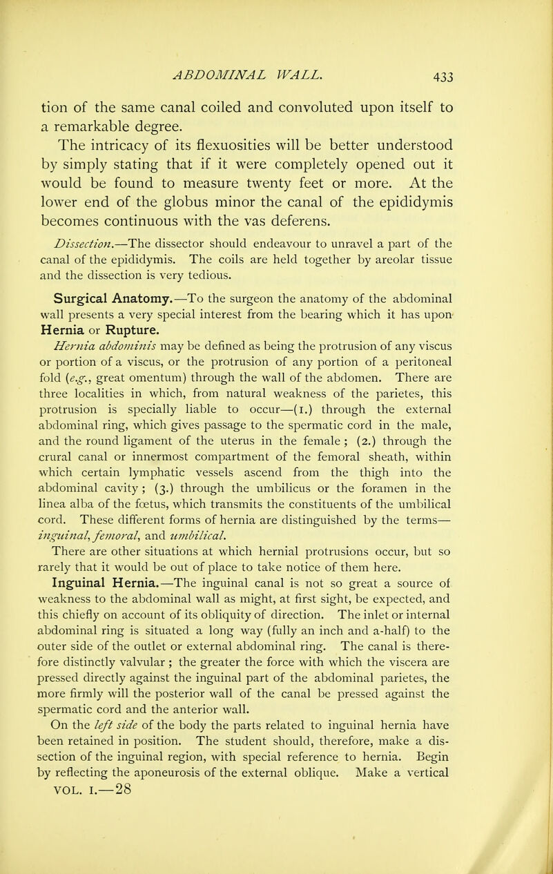 tion of the same canal coiled and convoluted upon itself to a remarkable degree. The intricacy of its flexuosities will be better understood by simply stating that if it were completely opened out it would be found to measure twenty feet or more. At the lower end of the globus minor the canal of the epididymis becomes continuous with the vas deferens. Dissection.—The dissector should endeavour to unravel a part of the canal of the epididymis. The coils are held together by areolar tissue and the dissection is very tedious. Surgical Anatomy.—To the surgeon the anatomy of the abdominal wall presents a very special interest from the bearing which it has upon Hernia or Rupture. Hernia abdominis may be defined as being the protrusion of any viscus or portion of a viscus, or the protrusion of any portion of a peritoneal fold {e.g., great omentum) through the wall of the abdomen. There are three localities in which, from natural weakness of the parietes, this protrusion is specially liable to occur—(i.) through the external abdominal ring, which gives passage to the spermatic cord in the male, and the round ligament of the uterus in the female ; (2.) through the crural canal or innermost compartment of the femoral sheath, within which certain lymphatic vessels ascend from the thigh into the abdominal cavity; (3,) through the umbilicus or the foramen in the linea alba of the foetus, which transmits the constituents of the umbilical cord. These different forms of hernia are distinguished by the terms— inguijtal, femoral, and timbilical. There are other situations at which hernial protrusions occur, but so rarely that it would be out of place to take notice of them here. Inguinal Hernia.—The inguinal canal is not so great a source of weakness to the abdominal wall as might, at first sight, be expected, and this chiefly on account of its obliquity of direction. The inlet or internal abdominal ring is situated a long way (fully an inch and a-half) to the outer side of the outlet or external abdominal ring. The canal is there- fore distinctly valvular ; the greater the force with which the viscera are pressed directly against the inguinal part of the abdominal parietes, the more firmly will the posterior wall of the canal be pressed against the spermatic cord and the anterior wall. On the left side of the body the parts related to inguinal hernia have been retained in position. The student should, therefore, make a dis- section of the inguinal region, with special reference to hernia. Begin by reflecting the aponeurosis of the external oblique. Make a vertical VOL. I.—28