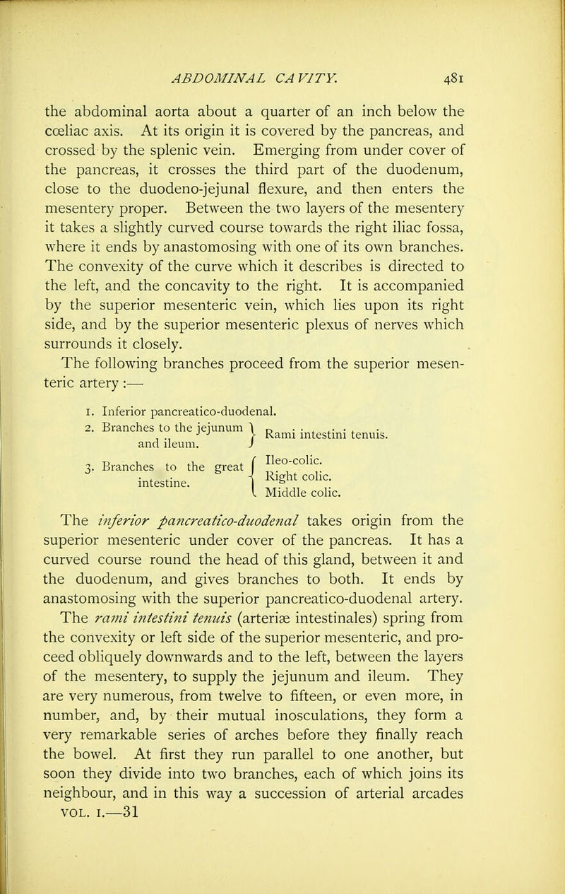 the abdominal aorta about a quarter of an inch below the coeliac axis. At its origin it is covered by the pancreas, and crossed by the splenic vein. Emerging from under cover of the pancreas, it crosses the third part of the duodenum, close to the duodeno-jejunal flexure, and then enters the mesentery proper. Between the two layers of the mesentery it takes a slightly curved course towards the right iliac fossa, where it ends by anastomosing with one of its own branches. The convexity of the curve which it describes is directed to the left, and the concavity to the right. It is accompanied by the superior mesenteric vein, which lies upon its right side, and by the superior mesenteric plexus of nerves which surrounds it closely. The following branches proceed from the superior mesen- teric artery:— I. Inferior pancreatico-duodenal. The inferior pancreatico-duodenal takes origin from the superior mesenteric under cover of the pancreas. It has a curved course round the head of this gland, between it and the duodenum, and gives branches to both. It ends by anastomosing with the superior pancreatico-duodenal artery. The rami intestini tenuis (arteriae intestinales) spring from the convexity or left side of the superior mesenteric, and pro- ceed obliquely downwards and to the left, between the layers of the mesentery, to supply the jejunum and ileum. They are very numerous, from twelve to fifteen, or even more, in number, and, by their mutual inosculations, they form a very remarkable series of arches before they finally reach the bowel. At first they run parallel to one another, but soon they divide into two branches, each of which joins its neighbour, and in this way a succession of arterial arcades VOL. I.—31 2. Branches to the jejunum and ileum. 3. Branches to the great intestine. Rami intestini tenuis. Ileo-coHc. Right coHc. Middle colic.