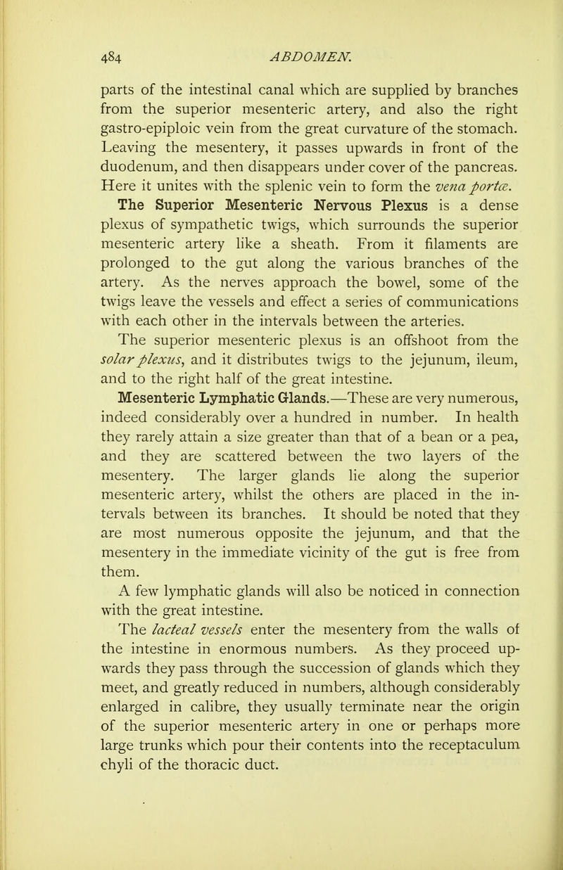 parts of the intestinal canal which are supplied by branches from the superior mesenteric artery, and also the right gastro-epiploic vein from the great curvature of the stomach. Leaving the mesentery, it passes upwards in front of the duodenum, and then disappears under cover of the pancreas. Here it unites with the splenic vein to form the ve7ia portce. The Superior Mesenteric Nervous Plexus is a dense plexus of sympathetic twigs, which surrounds the superior mesenteric artery like a sheath. From it filaments are prolonged to the gut along the various branches of the artery. As the nerves approach the bowel, some of the twigs leave the vessels and effect a series of communications with each other in the intervals between the arteries. The superior mesenteric plexus is an offshoot from the solar plexus., and it distributes twigs to the jejunum, ileum, and to the right half of the great intestine. Mesenteric Lymphatic Glands.—These are very numerous, indeed considerably over a hundred in number. In health they rarely attain a size greater than that of a bean or a pea, and they are scattered between the two layers of the mesentery. The larger glands lie along the superior mesenteric artery, whilst the others are placed in the in- tervals between its branches. It should be noted that they are most numerous opposite the jejunum, and that the mesentery in the immediate vicinity of the gut is free from them. A few lymphatic glands will also be noticed in connection with the great intestine. The lacteal vessels enter the mesentery from the walls of the intestine in enormous numbers. As they proceed up- wards they pass through the succession of glands which they meet, and greatly reduced in numbers, although considerably enlarged in calibre, they usually terminate near the origin of the superior mesenteric artery in one or perhaps more large trunks which pour their contents into the receptaculum chyli of the thoracic duct.