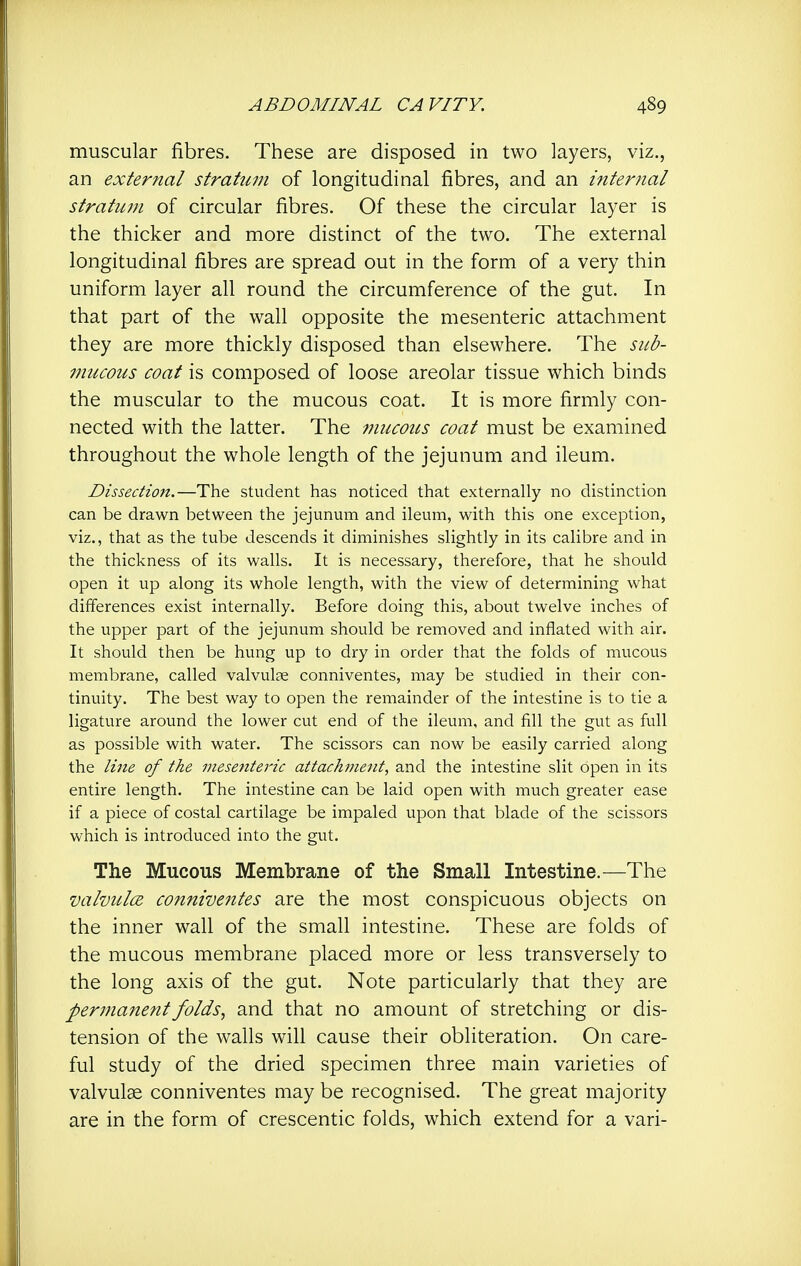 muscular fibres. These are disposed in two layers, viz., an external stratum of longitudinal fibres, and an internal stratum of circular fibres. Of these the circular layer is the thicker and more distinct of the two. The external longitudinal fibres are spread out in the form of a very thin uniform layer all round the circumference of the gut. In that part of the wall opposite the mesenteric attachment they are more thickly disposed than elsewhere. The sub- mucous coat is composed of loose areolar tissue which binds the muscular to the mucous coat. It is more firmly con- nected with the latter. The mucous coat must be examined throughout the whole length of the jejunum and ileum. Dissection.—The student has noticed that externally no distinction can be drawn between the jejunum and ileum, with this one exception, viz., that as the tube descends it diminishes slightly in its calibre and in the thickness of its walls. It is necessary, therefore, that he should open it up along its whole length, with the view of determining what differences exist internally. Before doing this, about twelve inches of the upper part of the jejunum should be removed and inflated with air. It should then be hung up to dry in order that the folds of mucous membrane, called valvulee conniventes, may be studied in their con- tinuity. The best way to open the remainder of the intestine is to tie a ligature around the lower cut end of the ileum, and fill the gut as full as possible with water. The scissors can now be easily carried along the line of the mesenteric attachment, and the intestine slit open in its entire length. The intestine can be laid open with much greater ease if a piece of costal cartilage be impaled upon that blade of the scissors which is introduced into the gut. The Mucous Membrane of the Small Intestine.—The valvulce conniveittes are the most conspicuous objects on the inner wall of the small intestine. These are folds of the mucous membrane placed more or less transversely to the long axis of the gut. Note particularly that they are per7nanentfolds, and that no amount of stretching or dis- tension of the walls will cause their obliteration. On care- ful study of the dried specimen three main varieties of valvulse conniventes may be recognised. The great majority are in the form of crescentic folds, which extend for a vari-