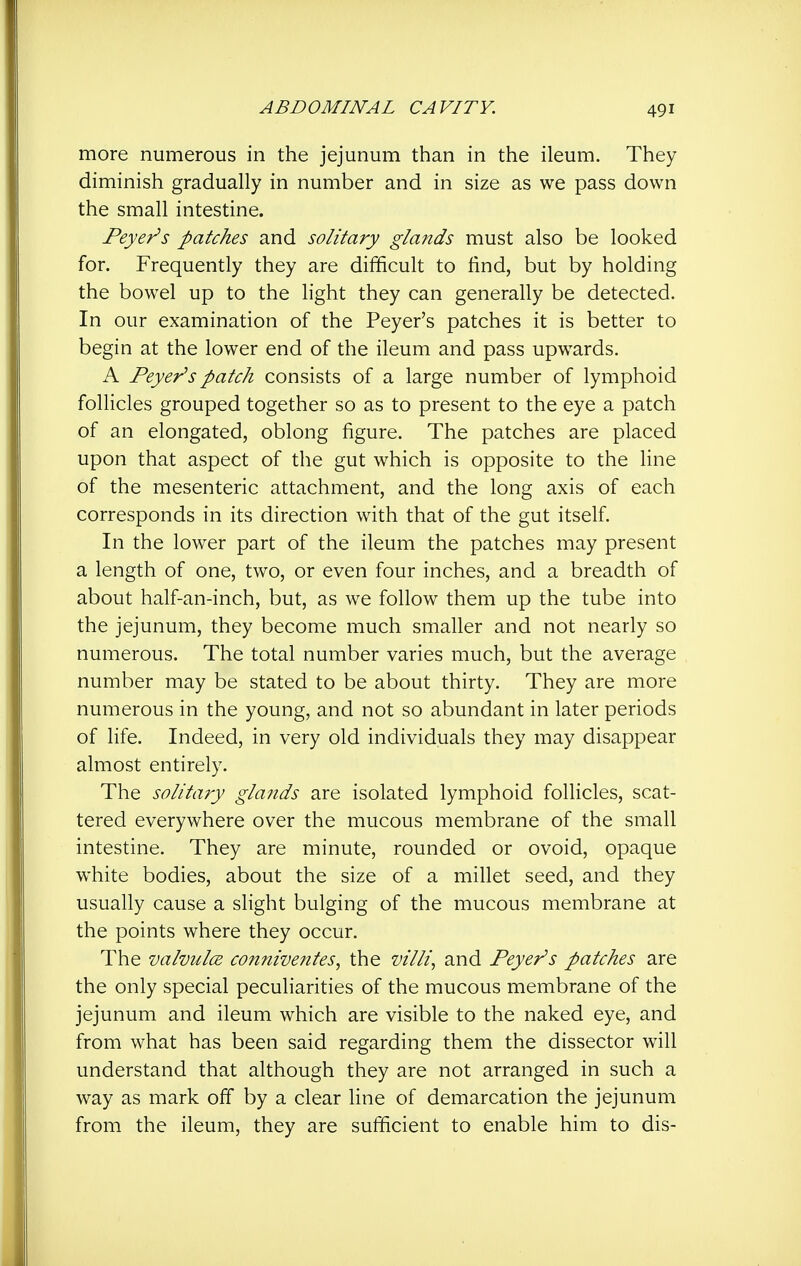 more numerous in the jejunum than in the ileum. They diminish gradually in number and in size as we pass down the small intestine. Beyer's patches and solitary glands must also be looked for. Frequently they are difficult to find, but by holding the bowel up to the light they can generally be detected. In our examination of the Peyer's patches it is better to begin at the lower end of the ileum and pass upwards. A Peyer's patch consists of a large number of lymphoid follicles grouped together so as to present to the eye a patch of an elongated, oblong figure. The patches are placed upon that aspect of the gut which is opposite to the line of the mesenteric attachment, and the long axis of each corresponds in its direction with that of the gut itself. In the lower part of the ileum the patches may present a length of one, two, or even four inches, and a breadth of about half-an-inch, but, as we follow them up the tube into the jejunum, they become much smaller and not nearly so numerous. The total number varies much, but the average number may be stated to be about thirty. They are more numerous in the young, and not so abundant in later periods of life. Indeed, in very old individuals they may disappear almost entirely. The solitary glands are isolated lymphoid follicles, scat- tered everywhere over the mucous membrane of the small intestine. They are minute, rounded or ovoid, opaque white bodies, about the size of a millet seed, and they usually cause a slight bulging of the mucous membrane at the points where they occur. The valvules connive?ites, the villi, and Peyer's patches are the only special peculiarities of the mucous membrane of the jejunum and ileum which are visible to the naked eye, and from what has been said regarding them the dissector will understand that although they are not arranged in such a way as mark off by a clear fine of demarcation the jejunum from the ileum, they are sufficient to enable him to dis-