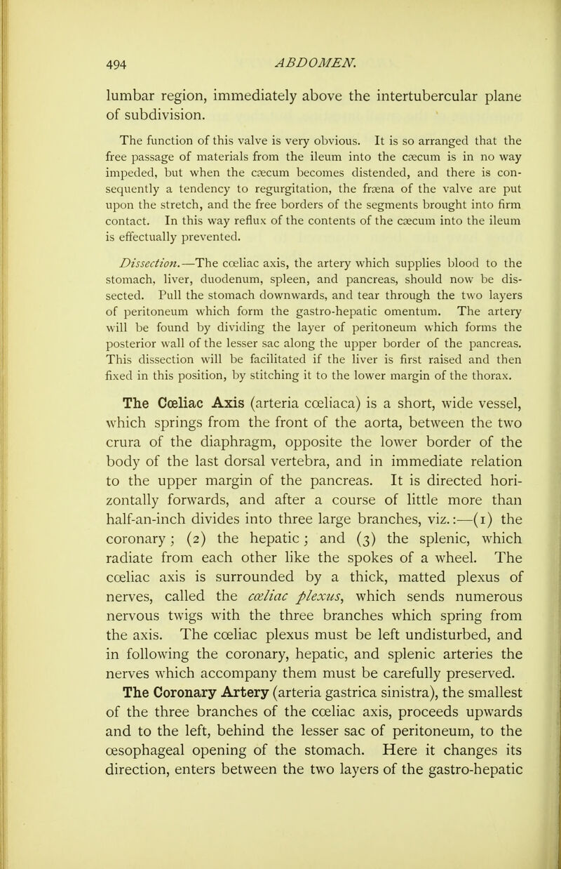 lumbar region, immediately above the intertubercular plane of subdivision. The function of this valve is very obvious. It is so arranged that the free passage of materials from the ileum into the caecum is in no way impeded, but when the caecum becomes distended, and there is con- sequently a tendency to regurgitation, the frsena of the valve are put upon the stretch, and the free borders of the segments brought into firm contact. In this way reflux of the contents of the coecum into the ileum is effectually prevented. Dissection.—The coeliac axis, the artery which supplies blood to the stomach, liver, duodenum, spleen, and pancreas, should now be dis- sected. Pull the stomach downwards, and tear through the two layers of peritoneum which form the gastro-hepatic omentum. The artery will be found by dividing the layer of peritoneum which forms the posterior wall of the lesser sac along the upper border of the pancreas. This dissection will be facilitated if the liver is first raised and then fixed in this position, by stitching it to the lower margin of the thorax. The Cceliac Axis (arteria coeliaca) is a short, wide vessel, which springs from the front of the aorta, between the two crura of the diaphragm, opposite the lower border of the body of the last dorsal vertebra, and in immediate relation to the upper margin of the pancreas. It is directed hori- zontally forwards, and after a course of little more than half-an-inch divides into three large branches, viz.:—(i) the coronary; (2) the hepatic; and (3) the splenic, which radiate from each other like the spokes of a wheel. The coeliac axis is surrounded by a thick, matted plexus of nerves, called the cceliac plexus., which sends numerous nervous twigs with the three branches which spring from the axis. The coeliac plexus must be left undisturbed, and in following the coronary, hepatic, and splenic arteries the nerves which accompany them must be carefully preserved. The Coronary Artery (arteria gastrica sinistra), the smallest of the three branches of the coeliac axis, proceeds upwards and to the left, behind the lesser sac of peritoneum, to the oesophageal opening of the stomach. Here it changes its direction, enters between the two layers of the gastro-hepatic