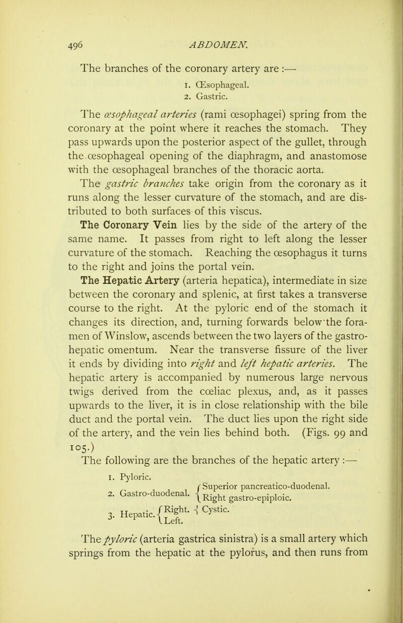The branches of the coronary artery are :— 1. CKsophageal. 2. Gastric. The (esophageal arteries (rami oesophagei) spring from the coronary at the point where it reaches the stomach. They pass upwards upon the posterior aspect of the gullet, through the. oesophageal opening of the diaphragm, and anastomose with the oesophageal branches of the thoracic aorta. The gastric branches take origin from the coronary as it runs along the lesser curvature of the stomach, and are dis- tributed to both surfaces of this viscus. The Coronary Vein lies by the side of the artery of the same name. It passes from right to left along the lesser curvature of the stomach. Reaching the oesophagus it turns to the right and joins the portal vein. The Hepatic Artery (arteria hepatica), intermediate in size between the coronary and splenic, at first takes a transverse course to the right. At the pyloric end of the stomach it changes its direction, and, turning forwards below the fora- men of Winslow, ascends between the two layers of the gastro- hepatic omentum. Near the transverse fissure of the liver it ends by dividing into right and left hepatic arteries. The hepatic artery is accompanied by numerous large nervous twigs derived from the coeliac plexus, and, as it passes upwards to the liver, it is in close relationship with the bile duct and the portal vein. The duct lies upon the right side of the artery, and the vein lies behind both. (Figs. 99 and 105.) The following are the branches of the hepatic artery :— I. Pyloric. pyloric (arteria gastrica sinistra) is a small artery which springs from the hepatic at the pylorus, and then runs from 2. Gastro-duodenal. Sviperior pancreatico-duodenal. Right gastro-epiploic.