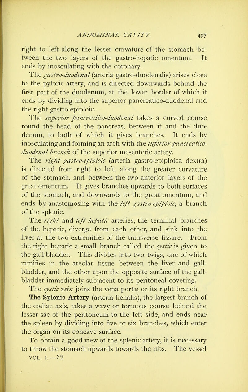 right to left along the lesser curvature of the stomach be- tween the two layers of the gastro-hepatic omentum. It ends by inosculating with the coronary. The gastro-duodenal (arteria gastro-duodenalis) arises close to the pyloric artery, and is directed downwards behind the first part of the duodenum, at the lower border of which it ends by dividing into the superior pancreatico-duodenal and the right gastro-epiploic. The superior pancreatico-duodenal takes a curved course round the head of the pancreas, between it and the duo- denum, to both of which it gives branches. It ends by inosculating and forming an arch with the inferior pancreatico- duodenal branch of the superior mesenteric artery. The right gastro-epiploic (arteria gastro-epiploica dextra) is directed from right to left, along the greater curvature of the stomach, and between the two anterior layers of the great omentum. It gives branches upwards to both surfaces of the stomach, and downwards to the great omentum, and ends by anastomosing with the left gastro-epiploic, a branch of the splenic. The right and left hepatic arteries, the terminal branches of the hepatic, diverge from each other, and sink into the liver at the two extremities of the transverse fissure. From the right hepatic a small branch called the cystic is given to the gall-bladder. This divides into two twigs, one of which ramifies in the areolar tissue between the liver and gall- bladder, and the other upon the opposite surface of the gall- bladder immediately subjacent to its peritoneal covering. The cystic vein joins the vena portae or its right branch. The Splenic Artery (arteria lienalis), the largest branch of the coeliac axis, takes a wavy or tortuous course behind the lesser sac of the peritoneum to the left side, and ends near the spleen by dividing into five or six branches, which enter the organ on its concave surface. To obtain a good view of the splenic artery, it is necessary to throw the stomach upwards towards the ribs. The vessel VOL. I.—32