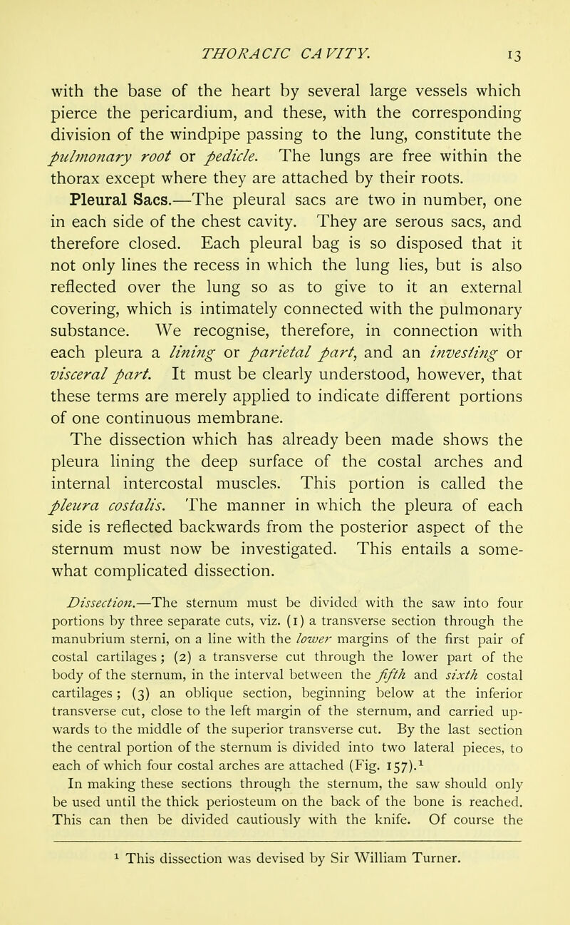 with the base of the heart by several large vessels which pierce the pericardium, and these, with the corresponding division of the windpipe passing to the lung, constitute the pulmonary root or pedicle. The lungs are free within the thorax except where they are attached by their roots. Pleural Sacs.—The pleural sacs are two in number, one in each side of the chest cavity. They are serous sacs, and therefore closed. Each pleural bag is so disposed that it not only lines the recess in which the lung lies, but is also reflected over the lung so as to give to it an external covering, which is intimately connected with the pulmonary substance. We recognise, therefore, in connection with each pleura a lining or parietal part, and an invesiifig or visceral part. It must be clearly understood, however, that these terms are merely applied to indicate different portions of one continuous membrane. The dissection which has already been made shows the pleura lining the deep surface of the costal arches and internal intercostal muscles. This portion is called the pleura costalis. The manner in which the pleura of each side is reflected backwards from the posterior aspect of the sternum must now be investigated. This entails a some- what complicated dissection. Dissection.—The sternum must be divided with the saw into four portions by three separate cuts, viz. (i) a transverse section through the manubrium sterni, on a line with the lower margins of the first pair of costal cartilages; (2) a transverse cut through the lower part of the body of the sternum, in the interval between the fifth and sixth costal cartilages; (3) an oblique section, beginning below at the inferior transverse cut, close to the left margin of the sternum, and carried up- wards to the middle of the superior transverse cut. By the last section the central portion of the sternum is divided into two lateral pieces, to each of which four costal arches are attached (Fig. 157).^ In making these sections through the sternum, the saw should only be used until the thick periosteum on the back of the bone is reached. This can then be divided cautiously with the knife. Of course the ^ This dissection was devised by Sir William Turner.