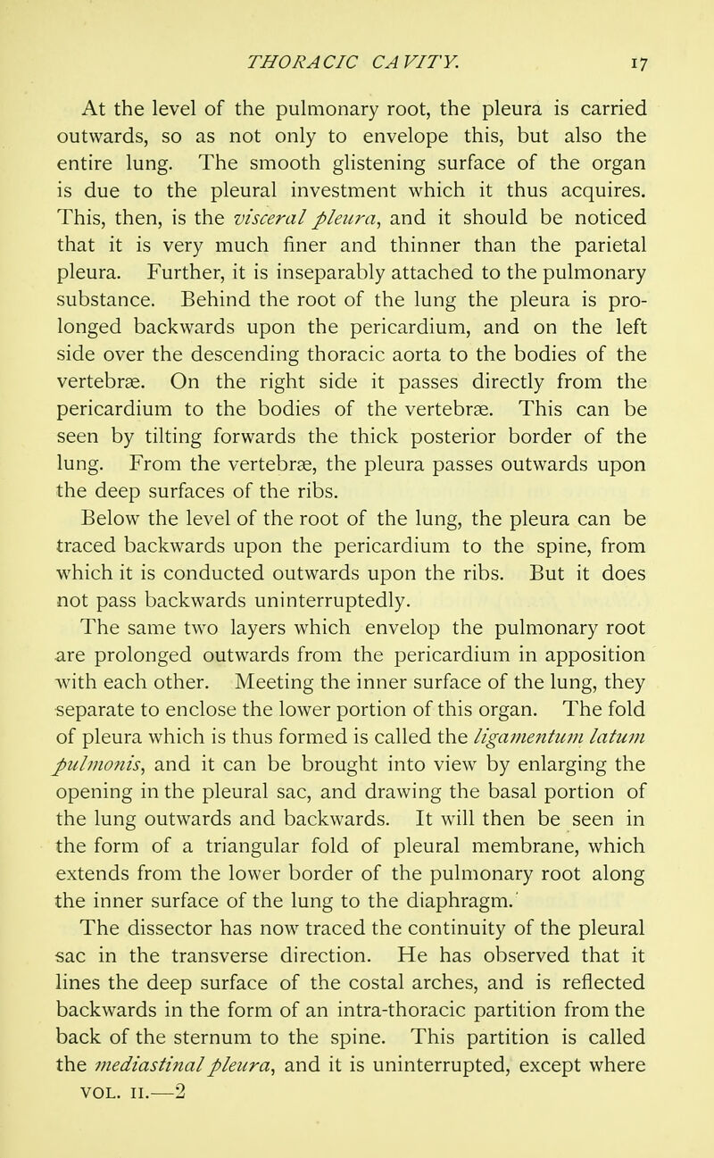 At the level of the pulmonary root, the pleura is carried outwards, so as not only to envelope this, but also the entire lung. The smooth ghstening surface of the organ is due to the pleural investment which it thus acquires. This, then, is the visceral pleura., and it should be noticed that it is very much finer and thinner than the parietal pleura. Further, it is inseparably attached to the pulmonary substance. Behind the root of the lung the pleura is pro- longed backwards upon the pericardium, and on the left side over the descending thoracic aorta to the bodies of the vertebrae. On the right side it passes directly from the pericardium to the bodies of the vertebrae. This can be seen by tilting forwards the thick posterior border of the lung. From the vertebrae, the pleura passes outwards upon the deep surfaces of the ribs. Below the level of the root of the lung, the pleura can be traced backwards upon the pericardium to the spine, from which it is conducted outwards upon the ribs. But it does not pass backwards uninterruptedly. The same two layers which envelop the pulmonary root are prolonged outwards from the pericardium in apposition with each other. Meeting the inner surface of the lung, they separate to enclose the lower portion of this organ. The fold of pleura which is thus formed is called the ligamentum latum J>uljnoms, and it can be brought into view by enlarging the opening in the pleural sac, and drawing the basal portion of the lung outwards and backwards. It will then be seen in the form of a triangular fold of pleural membrane, which extends from the lower border of the pulmonary root along the inner surface of the lung to the diaphragm.' The dissector has now^ traced the continuity of the pleural sac in the transverse direction. He has observed that it lines the deep surface of the costal arches, and is reflected backwards in the form of an intra-thoracic partition from the back of the sternum to the spine. This partition is called the mediastinal pleura., and it is uninterrupted, except where VOL. II.—2