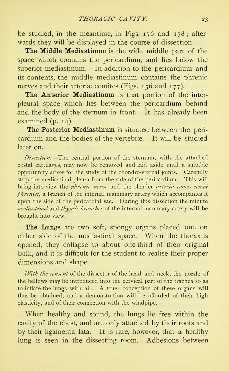 be studied, in the meantime, in Figs. 176 and 178; after- wards they will be displayed in the course of dissection. The Middle Mediastinum is the wide middle part of the space which contains the pericardium, and lies below the superior mediastinum. In addition to the pericardium and its contents, the middle mediastinum contains the phrenic nerves and their arterise comites (Figs. 156 and 177). The Anterior Mediastinum is that portion of the inter- pleural space which lies between the pericardium behind and the body of the sternum in front. It has already been examined (p. 14). The Posterior Mediastinum is situated between the peri- cardium and the bodies of the vertebrae. It will be studied later on. Dissection.—The central portion of the sternum, with the attached costal cartilages, may now be removed and laid aside until a suitable opportunity arises for the study of the chondro-sternal joints. Carefully strip the mediastinal pleura from the side of the pericardium. This will bring into view the phrenic Jierve and the slender ai'teria conies nervi phrenici, a branch of the internal mammary artery which accompanies it upon the side of the pericardial sac. During this dissection the minute fuediastinal and thymic hraiiches of the internal mammary artery will be brought into view. The Lungs are two soft, spongy organs placed one on either side of the mediastinal space. When the thorax is opened, they collapse to about one-third of their original bulk, and it is difficult for the student to realise their proper dimensions and shape. With the consent of the dissector of the head and neck, the nozzle of the bellows may be introduced into the cervical part of the trachea so as to inflate the lungs with air. A truer conception of these organs will thus be obtained, and a demonstration will be afforded of their high elasticity, and of their connection with the windpipe. When healthy and sound, the lungs lie free within the cavity of the chest, and are only attached by their roots and by their ligamenta lata. It is rare, however, that a healthy lung is seen in the dissecting room. Adhesions between