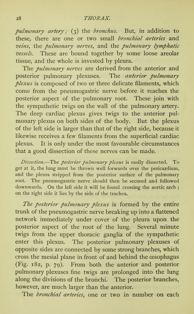 pulmonary artery; (3) the bronchus. But, in addition to these, there are one or two small bronchial arteries and veins^ the pulmonary nerves, and the pulnionary lymphatic vessels. These are bound together by some loose areolar tissue, and the whole is invested by pleura. The pulmonary nerves are derived from the anterior and posterior pulmonary plexuses. The anterior pulmonary plexus is composed of two or three delicate filaments, which come from the pneumogastric nerve before it reaches the posterior aspect of the pulmonary root. These join with the sympathetic twigs on the wall of the pulmonary artery. The deep cardiac plexus gives twigs to the anterior pul- monary plexus on both sides of the body. But the plexus of the left side is larger than that of the right side, because it likewise receives a few filaments from the superficial cardiac plexus. It is only under the most favourable circumstances that a good dissection of these nerves can be made. Dissection.—-The posterior pidinoiary plexus is easily dissected. To get at it, the lung must be thrown well forwards over the pericardium, and the pleura stripped from the posterior surface of the pulmonary root. The pneumogastric nerve should then be secured and followed downwards. On the left side it will be found crossing the aortic arch ; on the right side it lies by the side of the trachea. The posterior pulmonary plexus is formed by the entire trunk of the pneumogastric nerve breaking up into a flattened network immediately under cover of the pleura upon the posterior aspect of the root of the lung. Several minute twigs from the upper thoracic gangha of the sympathetic enter this plexus. The posterior pulmonary plexuses of opposite sides are connected by some strong branches, which cross the mesial plane in front of and behind the oesophagus (Fig. 182, p. 79). From both the anterior and posterior pulmonary plexuses fine twigs are prolonged into the lung along the divisions of the bronchi. The posterior branches, however, are much larger than the anterior. The bronchial arteries^ one or two in number on each