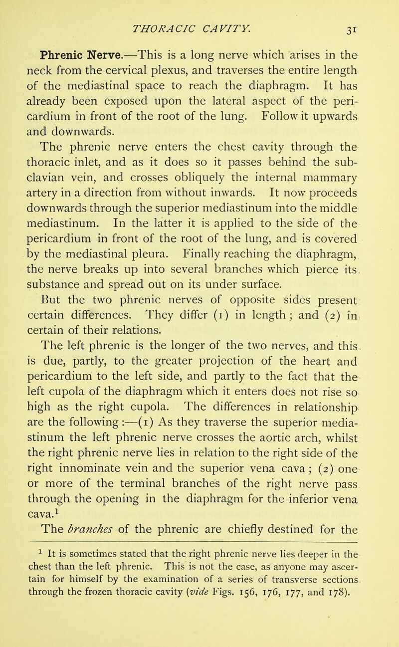 Phrenic Nerve.—This is a long nerve which arises in the neck from the cervical plexus, and traverses the entire length of the mediastinal space to reach the diaphragm. It has already been exposed upon the lateral aspect of the peri- cardium in front of the root of the lung. Follow it upwards and downwards. The phrenic nerve enters the chest cavity through the thoracic inlet, and as it does so it passes behind the sub- clavian vein, and crosses obliquely the internal mammary artery in a direction from without inwards. It now proceeds downwards through the superior mediastinum into the middle mediastinum. In the latter it is applied to the side of the pericardium in front of the root of the lung, and is covered by the mediastinal pleura. Finally reaching the diaphragm, the nerve breaks up into several branches which pierce its, substance and spread out on its under surface. But the two phrenic nerves of opposite sides present certain differences. They differ (i) in length; and (2) in certain of their relations. The left phrenic is the longer of the two nerves, and this. is due, partly, to the greater projection of the heart and pericardium to the left side, and partly to the fact that the left cupola of the diaphragm which it enters does not rise so high as the right cupola. The differences in relationship are the following :—(i) As they traverse the superior media- stinum the left phrenic nerve crosses the aortic arch, whilst the right phrenic nerve lies in relation to the right side of the right innominate vein and the superior vena cava; (2) one or more of the terminal branches of the right nerve pass through the opening in the diaphragm for the inferior vena cava.i The branches of the phrenic are chiefly destined for the ^ It is sometimes stated that the right phrenic nerve lies deeper in the chest than the left phrenic. This is not the case, as anyone may ascer- tain for himself by the examination of a series of transverse sections through the frozen thoracic cavity {vide Figs. 156, 176, 177, and 178).